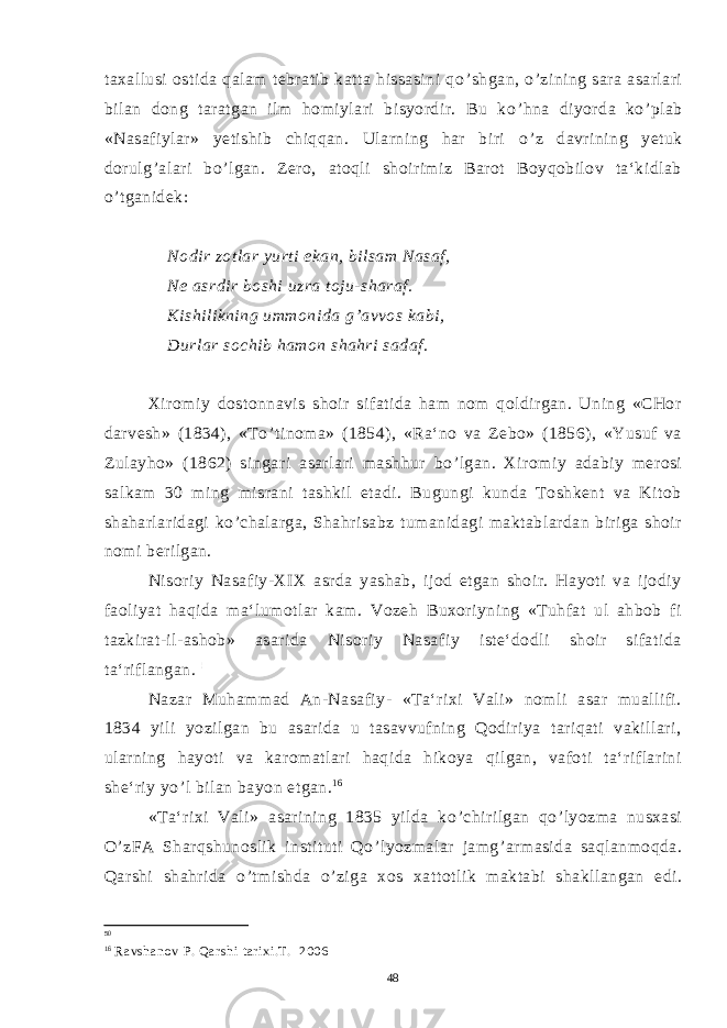 taxallusi ostida qalam tebratib katta hissasini qo ’ shgan, o ’ zining sara asarlari bilan dong taratgan ilm homiylari bisyordir. Bu ko ’ hna diyorda ko ’ plab «Nasafiylar» yetishib chiqqan. Ularning har biri o ’ z davrining yetuk dorulg ’ alari bo ’ lgan. Zero, atoqli shoirimiz Barot Boyqobilov ta‘kidlab o ’ tganidek: Nodir zotlar yurti ekan, bilsam Nasaf, Ne asrdir boshi uzra toju-sharaf. Kishilikning ummonida g ’ avvos kabi, Durlar sochib hamon shahri sadaf. Xiromiy dostonnavis shoir sifatida ham nom qoldirgan. Uning «CHor darvesh» (1834), «To ’ tinoma» (1854), «Ra‘no va Zebo» (1856), «Yusuf va Zulayho» (1862) singari asarlari mashhur bo ’ lgan. Xiromiy adabiy merosi salkam 30 ming misrani tashkil etadi. Bugungi kunda Toshkent va Kitob shaharlaridagi ko ’ chalarga, Shahrisabz tumanidagi maktablardan biriga shoir nomi berilgan. Nisoriy Nasafiy-XIX asrda yashab, ijod etgan shoir. Hayoti va ijodiy faoliyat haqida ma‘lumotlar kam. Vozeh Buxoriyning «Tuhfat ul ahbob fi tazkirat-il-ashob» asarida Nisoriy Nasafiy iste‘dodli shoir sifatida ta‘riflangan. 5 0 . Nazar Muhammad An-Nasafiy- «Ta‘rixi Vali» nomli asar muallifi. 1834 yili yozilgan bu asarida u tasavvufning Qodiriya tariqati vakillari, ularning hayoti va karomatlari haqida hikoya qilgan, vafoti ta‘riflarini she‘riy yo ’ l bilan bayon etgan. 1 6 «Ta‘rixi Vali» asarining 1835 yilda ko ’ chirilgan qo ’ lyozma nusxasi O ’ zFA Sharqshunoslik instituti Qo ’ lyozmalar jamg ’ armasida saqlanmoqda. Qarshi shahrida o ’ tmishda o ’ ziga xos xattotlik maktabi shakllangan edi. 50 16 Ravshanov P. Qarshi tarixi.T. 2006 48 