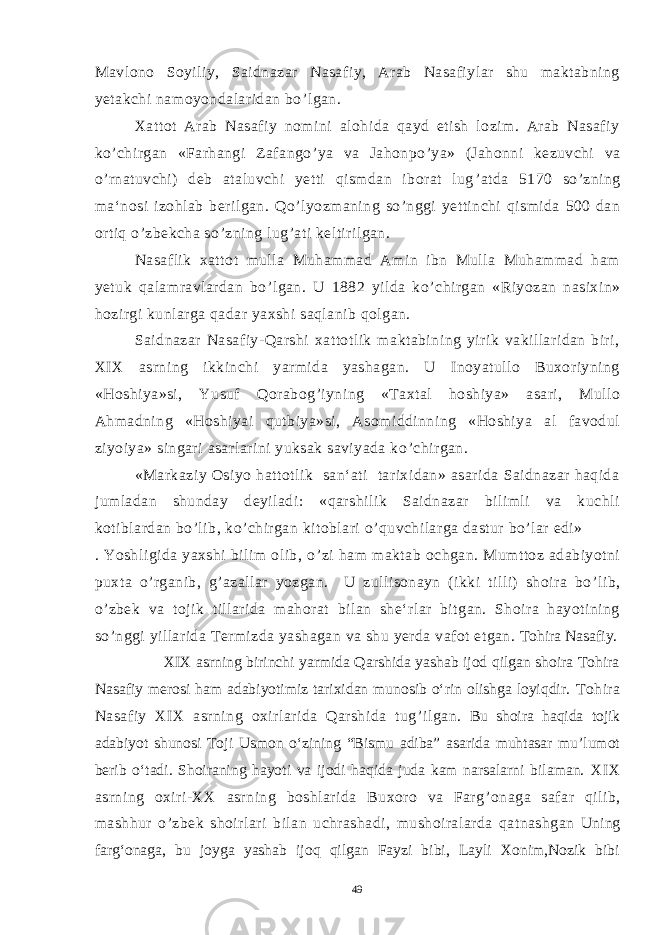 Mavlono Soyiliy, Saidnazar Nasafiy, Arab Nasafiylar shu maktabning yetakchi namoyondalaridan bo ’ lgan. Xattot Arab Nasafiy nomini alohida qayd etish lozim. Arab Nasafiy ko ’ chirgan «Farhangi Zafango ’ ya va Jahonpo ’ ya» (Jahonni kezuvchi va o ’ rnatuvchi) deb ataluvchi yetti qismdan iborat lug ’ atda 5170 so ’ zning ma‘nosi izohlab berilgan. Qo ’ lyozmaning so ’ nggi yettinchi qismida 500 dan ortiq o ’ zbekcha so ’ zning lug ’ ati keltirilgan. 5 2 . Nasaflik xattot mulla Muhammad Amin ibn Mulla Muhammad ham yetuk qalamravlardan bo ’ lgan. U 1882 yilda ko ’ chirgan «Riyozan nasixin» hozirgi kunlarga qadar yaxshi saqlanib qolgan. Saidnazar Nasafiy-Qarshi xattotlik maktabining yirik vakillaridan biri, XIX asrning ikkinchi yarmida yashagan. U Inoyatullo Buxoriyning «Hoshiya»si, Yusuf Qorabog ’ iyning «Taxtal hoshiya» asari, Mullo Ahmadning «Hoshiyai qutbiya»si, Asomiddinning «Hoshiya al favodul ziyoiya» singari asarlarini yuksak saviyada ko ’ chirgan. «Markaziy Osiyo hattotlik san‘ati tarixidan» asarida Saidnazar haqida jumladan shunday deyiladi: «qarshilik Saidnazar bilimli va kuchli kotiblardan bo ’ lib, ko ’ chirgan kitoblari o ’ quvchilarga dastur bo ’ lar edi» . Yoshligida yaxshi bilim olib, o ’ zi ham maktab ochgan. Mumttoz adabiyotni puxta o ’ rganib, g ’ azallar yozgan. U zullisonayn (ikki tilli) shoira bo ’ lib, o ’ zbek va tojik tillarida mahorat bilan she‘rlar bitgan. Shoira hayotining so ’ nggi yillarida Termizda yashagan va shu yerda vafot etgan. Tohira Nasafiy. XIX asrning birinchi yarmida Qarshida yashab ijod qilgan shoira Tohira Nasafiy merosi ham adabiyotimiz tarixidan munosib o‘rin olishga loyiqdir. Tohira Nasafiy XIX asrning oxirlarida Qarshida tug ’ ilgan. Bu shoira haqida tojik adabiyot shunosi Toji Usmon o‘zining “Bismu adiba” asarida muhtasar mu’lumot berib o‘tadi. Shoiraning hayoti va ijodi haqida juda kam narsalarni bilaman. XIX asrning oxiri-XX asrning boshlarida Buxoro va Farg ’ onaga safar qilib, mashhur o ’ zbek shoirlari bilan uchrashadi, mushoiralarda qatnashgan Uning farg‘onaga, bu joyga yashab ijoq qilgan Fayzi bibi, Layli Xonim,Nozik bibi 49 