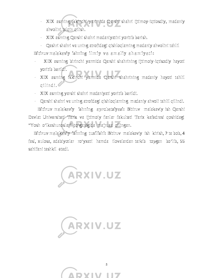 - XIX asrning ikkinchi yarimida Qarshi shahri ijtimoy-iqtiosdiy, madaniy ahvolini talqin qilish. - XIX asrning Qarshi shahri madaniyatini yoritib berish. - Qashri shahri va uning atrofidagi qishloqlaming madaniy ahvolini tahlil Bitiruv malakaviy ishning i l m i y v a a m a l i y a h a m i y a t i : - XIX asrning birinchi yarmida Qarshi shahrining ijtimoiy-iqtisodiy hayoti yoritib berildi. - XIX asrning ikkinchi yarmida Qarshi shahrining madaniy hayoti tahlil q i l i n d i . - XIX asrning yarshi shahri madaniyati yoritib berildi. - Qarshi shahri va uning atrofdagi qishloqlarning madaniy ahvoli tahlil qilindi. Bitiruv malakaviy ishning aprobatsiyasi: Bitiruv malakaviy ish Qarshi Davlat Universiteti Tarix va ijtimoiy fanlar fakulteti Tarix kafedrasi qoshidagi “Yosh o’lkashunoslar” to’garagida ma’ruza qilingan. Bitiruv malakaviy ishning tuzilishi: Bitiruv malakaviy ish kirish, 2 ta bob, 4 fasl, xulosa, adabiyotlar ro‘yxati hamda ilovalardan tarkib topgan bo’lib, 55 sahifani tashkil etadi. 5 