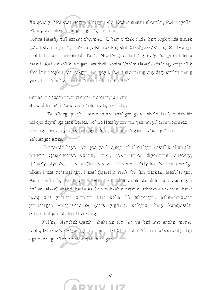 Xo‘qondiy, Mohzoda Begim, Hadiya Bibi, Nodira singari shoiralar, fozila ayollar bilan yaxshi aloqalar bog’langanligi ma’lum. Tohira Nasafiy zullisonayn shoira edi. U ham o‘zbek tilida, ham tojik tilida birdek go‘zal she’rlar yaratgan. Adabiyotshunos Ergashali Shodiyev o‘zining “Zullisonayn shoirlari” nomli maqolasida Tohira Nasafiy g‘azallarining badiyatiga yuksak baho beradi. Asli qarshilik bo’lgan iste’dodli shoira Tohira Nasafiy o‘zining ko‘pchilik she’rlarini tojik tilida yozgan. Bu ajoyib fozila shoiraning quyidagi satrlari uning yuksak iste’dodi va mahoratidan darak barib turibdi. Gar ba tu aftodan nazar chehra-ba chehra, ro‘-baru Sharq dihan g‘ami xudro nuqta-banuqta, mo‘balaj. Bu xildagi pishiq, san’atkorona yozilgan g‘azal shoira iste’dodidan bir uchqun deyishiga asos beradi. Tohira Nasafiy umrining so‘ngi yillarini Termizda kechirgan va shu yerda vafot etgan. Afsuski shoiraning vafot etgan yili ham aniqlangan emas. Yuqorida hayoti va ijod yo ’ li qisqa tahlil etilgan nasaflik allomalar nafaqat Qashqadaryo vohasi, balki, hozir Turon diyorining iqtisodiy, ijtimoiy, siyosiy, diniy, mafkruaviy va ma‘naviy tarixiy-badiiy taraqqiyotiga ulkan hissa qo ’ shishgan. Nasaf (Qarshi) yirik ilm-fan markazi hisoblangan. Agar qadimda, Kesh shahri «Ilm val adab qubbasi» deb nom qozongan bo ’ lsa, Nasaf shahri hadis va fiqh sohasida nafaqat Movarounnahrda, hatto uzoq olis yurtlari olimlari ham kelib fikrlashadigan, bahs-munozara yuritadigan «majlis-tadris» (dars yig ’ ini), xalqaro ilmiy kongresslar o ’ tkaziladigan shahar hisoblangan. Xullas, Naxshab-Qarshi shahrida ilm-fan va badiiyat ancha ravnaq topib, Markaziy Osiyodagina emas, balki Sharq olamida ham o ’ z salohiyatiga ega ekanligi bilan alohida ajralib turgan. 50 