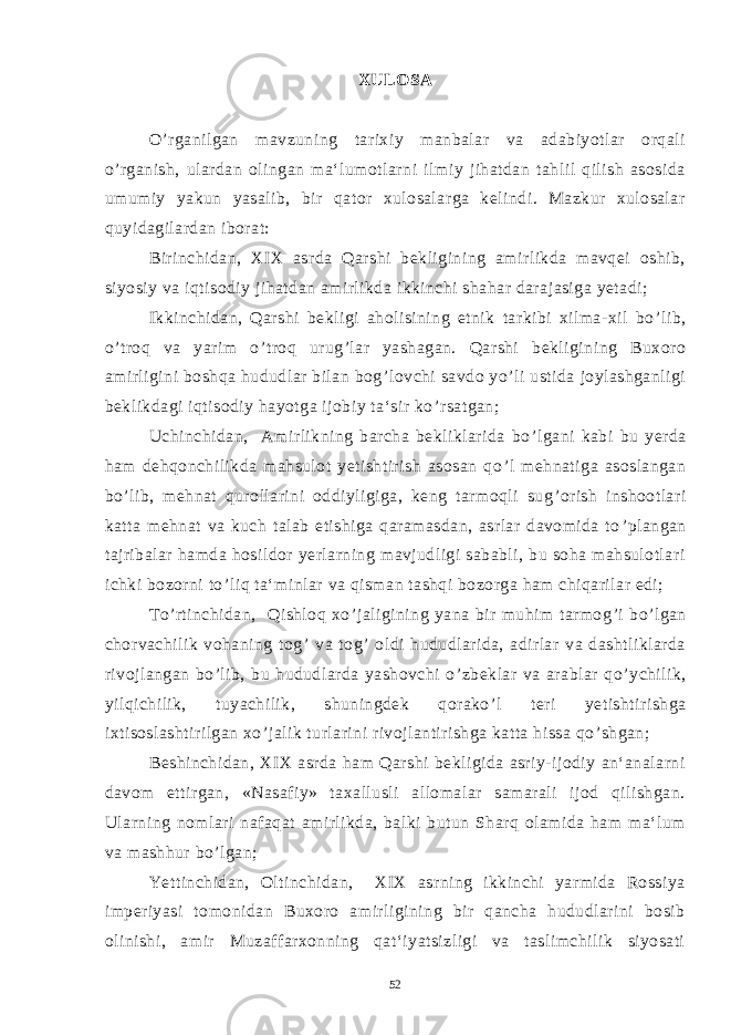 XULOSA O ’ rganilgan mavzuning tarixiy manbalar va adabiyotlar orqali o ’ rganish, ulardan olingan ma‘lumotlarni ilmiy jihatdan tahlil qilish asosida umumiy yakun yasalib, bir qator xulosalarga kelindi. Mazkur xulosalar quyidagilardan iborat: Birinchidan, XIX asrda Qarshi bekligining amirlikda mavqei oshib, siyosiy va iqtisodiy jihatdan amirlikda ikkinchi shahar darajasiga yetadi; Ikkinchidan, Qarshi bekligi aholisining etnik tarkibi xilma-xil bo ’ lib, o ’ troq va yarim o ’ troq urug ’ lar yashagan. Qarshi bekligining Buxoro amirligini boshqa hududlar bilan bog ’ lovchi savdo yo ’ li ustida joylashganligi beklikdagi iqtisodiy hayotga ijobiy ta‘sir ko ’ rsatgan; Uchinchidan, Amirlikning barcha bekliklarida bo ’ lgani kabi bu yerda ham dehqonchilikda mahsulot yetishtirish asosan qo ’ l mehnatiga asoslangan bo ’ lib, mehnat qurollarini oddiyligiga, keng tarmoqli sug ’ orish inshootlari katta mehnat va kuch talab etishiga qaramasdan, asrlar davomida to ’ plangan tajribalar hamda hosildor yerlarning mavjudligi sababli, bu soha mahsulotlari ichki bozorni to ’ liq ta‘minlar va qisman tashqi bozorga ham chiqarilar edi; To’rtinchidan, Qishloq xo ’ jaligining yana bir muhim tarmog ’ i bo ’ lgan chorvachilik vohaning tog ’ va tog ’ oldi hududlarida, adirlar va dashtliklarda rivojlangan bo ’ lib, bu hududlarda yashovchi o ’ zbeklar va arablar qo ’ ychilik, yilqichilik, tuyachilik, shuningdek qorako ’ l teri yetishtirishga ixtisoslashtirilgan xo ’ jalik turlarini rivojlantirishga katta hissa qo ’ shgan; Beshinchidan, XIX asrda ham Qarshi bekligida asriy-ijodiy an‘analarni davom ettirgan, «Nasafiy» taxallusli allomalar samarali ijod qilishgan. Ularning nomlari nafaqat amirlikda, balki butun Sharq olamida ham ma‘lum va mashhur bo ’ lgan; Yettinchidan, Oltinchidan, XIX asrning ikkinchi yarmida Rossiya imperiyasi tomonidan Buxoro amirligining bir qancha hududlarini bosib olinishi, amir Muzaffarxonning qat‘iyatsizligi va taslimchilik siyosati 52 