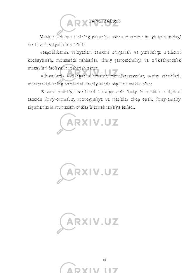 TAVSIYALAR Mazkur tadqiqot ishining yakunida ushbu muammo bo ’ yicha quyidagi taklif va tavsiyalar bildirildi: -respublikamiz viloyatlari tarixini o ’ rganish va yoritishga e‘tiborni kuchaytirish, mutasaddi rahbarlar, ilmiy jamoatchiligi va o ’ lkashunoslik muzeylari faoliyatini oshirish zarur; -viloyatlarda yetishgan allomalar, ma‘rifatparvarlar, san‘at arboblari, mutafakkirlarning nomlarini abadiylashtirishga ko ’ maklashish; -Buxoro amirligi bekliklari tarixiga doir ilmiy izlanishlar natijalari asosida ilmiy-ommabop monografiya va risolalar chop etish, ilmiy-amaliy anjumanlarni muntazam o ’ tkazib turish tavsiya etiladi. 54 