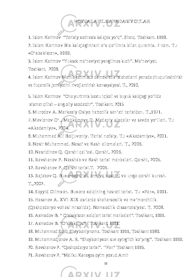 FOYDALANILGANADABIYOTLAR 1. Islom Karimov “Tarixiy xotirasiz kelajak yo’q”. Sharq. Toshkent. 1998. 2. Islom Karimov Biz kelajagimizni o‘z qo‘limiz bilan quramiz. 7-tom. T.: «O‘zbekiston», 1999. 3. Islom Karimov “Yuksak ma’naviyat yengilmas kuch”. Ma’naviyat. Toshkent. 2008. 4. Islom Karimov Mamlakatimizda demokratik islohotlarni yanada chuqurlashtirish va fuqarolik jamiyatini rivojlantirish konsepsiyasi. T., 2010. 5. Islom Karimov “Ona yurtimiz baxtu iqboli va buyuk kelajagi yo’lida xizmat qilish – eng oliy saodatdir”. Toshkent. 2015 6. Murodov A. Markaziy Osiyo hattotlik san’ati tarixidan. T.,1971. 7. Mavlonov O‘., Mahkamova D. Madaniy aloqalar va savdo yo‘llari. T.: «Akademiya», 2004. 8. Muhammad Ali Boljuvoniy. Tarixi nofeiy. T.: «Akademiya», 2001. 9. Nosir Muhammad. Nasaf va Kesh allomalari. T., 2006. 10. Nasridinov Q. Qarshi qal’asi. Qarshi, 2006. 11. Ravshanov P. Naxshab va Kesh tarixi manbalari. Qarshi, 2005. 12. Ravshanov P. Qarshi tarixi.T. 2006. 13. Rajabov Q . Buxoroga qizil armiya bosqini va unga qarshi kurash . T.,2002. 14. Sayyid Olimxon. Buxoro xalqining hasrati tarixi. T.: «Fan», 1991. 15. Hasanov A. XVI-XIX asrlarda shaharsozlik va me’morchilik (Qashqadaryo vohasi misolida). Nomzodlik dissertatsiyasi . T . 2008. 16. Axmedov B. “ O’zbekiston xalqlari tarixi manbalari”. Toshkent, 1991. 17. Axmedov B. “O’zbekulusi” . Toshkent, 1991. 18. Muhammad Solih Shayboniynoma. Toshkent 1961, Toshkent 1989. 19. Muhammadjonov A. R. “Shayboniyxon suv ayirg’ich ko’prigi”. Toshkent 1969. 20. Ravshanov P. “Qashqadaryo tarixi”. ’’Fan” Toshkent 1995. 21. Ravshanov P. “Maliku Kenagas oyim yoxud Amir 55 