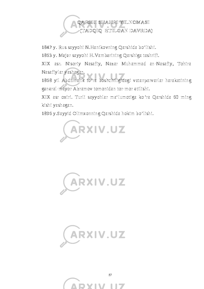  QARSHI SHAHRI YILNOMASI (TADQIQ ETILGAN DAVRDA) 1842 y. Rus sayyohi N.Hanikovning Qarshida bo ’ lishi. 1863 y. Mejer sayyohi H.Vamberining Qarshiga tashrifi. XIX asr. Nisoriy Nasafiy, Nazar Muhammad an-Nasafiy, Tohira Nasafiylar yashagan. 1868 yil Abdumalik to ’ ra boshchiligidagi vatanparvarlar harakatining general-mayor Abramov tomonidan tor-mor etilishi. XIX asr oxiri. Turli sayyohlar ma‘lumotiga ko ’ ra Qarshida 60 ming kishi yashagan. 1896 y.Sayyid Olimxonning Qarshida hokim bo ’ lishi. 57 