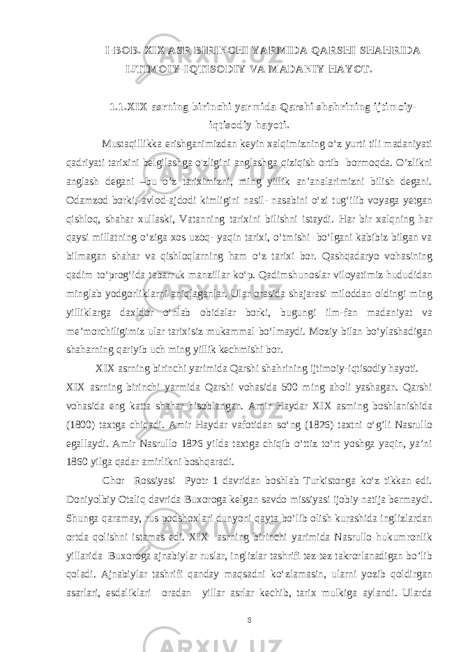 I-BOB. XIX ASR BIRINCHI YARMIDA QARSHI SHAHRIDA IJTIMOIY-IQTISODIY VA MADANIY HAYOT. 1.1.XIX asrning birinchi yarmida Qarshi shahrining ijtimoiy- iqtisodiy hayoti. Mustaqillikka erishganimizdan keyin xalqimizning o‘z yurti tili madaniyati qadriyati tarixini belgilashga o&#39;zligini anglashga qiziqish ortib bormoqda. O’zlikni anglash degani –bu o’z tariximizni, ming yillik an’analarimizni bilish degani. Odamzod borki, avlod-ajdodi kimligini nasil- nasabini o‘zi tug‘ilib voyaga yetgan qishloq, shahar xullaski, Vatanning tarixini bilishni istaydi. Har bir xalqning har qaysi millatning o‘ziga xos uzoq- yaqin tarixi, o‘tmishi bo‘lgani kabibiz bilgan va bilmagan shahar va qishloqlarning ham o‘z tarixi bor. Qashqadaryo vohasining qadim to‘prog‘ida tabarruk manzillar ko‘p. Qadimshunoslar viloyatimiz hududidan minglab yodgorliklarni aniqlaganlar. Ular orasida shajarasi miloddan oldingi ming yilliklarga daxldor o‘nlab obidalar borki, bugungi ilm-fan madaniyat va me’morchiligimiz ular tarixisiz mukammal bo‘lmaydi. Moziy bilan bo‘ylashadigan shaharning qariyib uch ming yillik kechmishi bor. XIX asrning birinchi yarimida Qarshi shahrining ijtimoiy-iqtisodiy hayoti. XIX asrning birinchi yarmida Qarshi vohasida 500 ming aholi yashagan. Qarshi vohasida eng katta shahar hisoblangan. Amir Haydar XIX asming boshlanishida (1800) taxtga chiqadi. Amir Haydar vafotidan so‘ng (1826) taxtni o‘g’li Nasrullo egallaydi. Amir Nasrullo 1826 yilda taxtga chiqib o‘ttiz to‘rt yoshga yaqin, ya’ni 1860 yilga qadar amirlikni boshqaradi. Chor Rossiyasi Pyotr 1 davridan boshlab Turkistonga ko‘z tikkan edi. Doniyolbiy Otaliq davrida Buxoroga kelgan savdo missiyasi ijobiy natija bermaydi. Shunga qaramay, rus podshoxlari dunyoni qayta bo‘lib olish kurashida inglizlardan ortda qolishni istamas edi. XIX asrning birinchi yarimida Nasrullo hukumronlik yillarida Buxoroga ajnabiylar ruslar, inglizlar tashrifi tez-tez takrorlanadigan bo’lib qoladi. Ajnabiylar tashrifi qanday maqsadni ko‘zlamasin, ularni yozib qoldirgan asarlari, esdaliklari oradan yillar asrlar kechib, tarix mulkiga aylandi. Ularda 6 