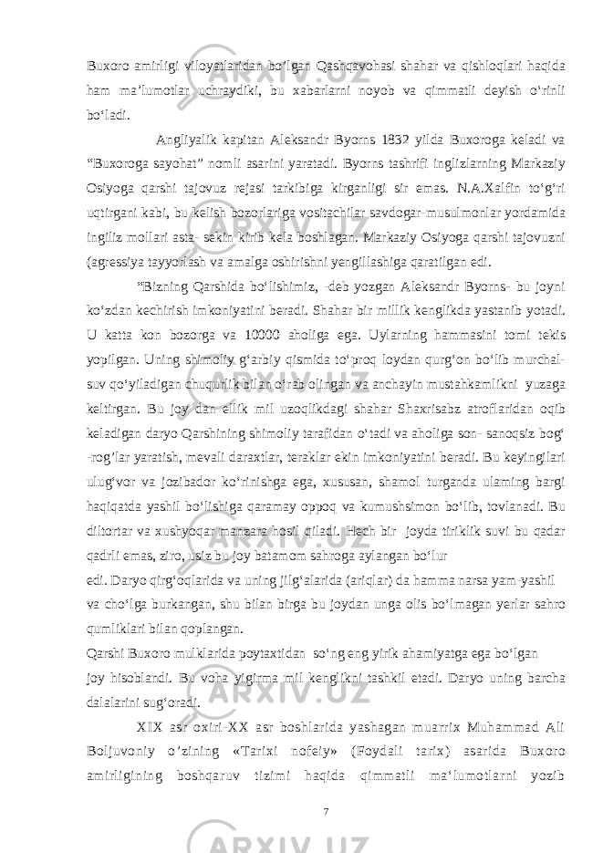 Buxoro amirligi viloyatlaridan bo’lgan Qashqavohasi shahar va qishloqlari haqida ham ma’lumotlar uchraydiki, bu xabarlarni noyob va qimmatli deyish o‘rinli bo‘ladi. Angliyalik kapitan Aleksandr Byorns 1832 yilda Buxoroga keladi va “Buxoroga sayohat” nomli asarini yaratadi. Byorns tashrifi inglizlarning Markaziy Osiyoga qarshi tajovuz rejasi tarkibiga kirganligi sir emas. N.A.Xalfin to‘g‘ri uqtirgani kabi, bu kelish bozorlariga vositachilar savdogar-musulmonlar yordamida ingiliz mollari asta- sekin kirib kela boshlagan. Markaziy Osiyoga qarshi tajovuzni (agressiya tayyorlash va amalga oshirishni yengillashiga qaratilgan edi. “Bizning Qarshida bo‘lishimiz, -deb yozgan Aleksandr Byorns- bu joyni ko‘zdan kechirish imkoniyatini beradi. Shahar bir millik kenglikda yastanib yotadi. U katta kon bozorga va 10000 aholiga ega. Uylarning hammasini tomi tekis yopilgan. Uning shimoliy g‘arbiy qismida to‘proq loydan qurg‘on bo‘lib murchal- suv qo‘yiladigan chuqurlik bilan o‘rab olingan va anchayin mustahkamlikni yuzaga keltirgan. Bu joy dan ellik mil uzoqlikdagi shahar Shaxrisabz atroflaridan oqib keladigan daryo Qarshining shimoliy tarafidan o‘tadi va aholiga son- sanoqsiz bog‘ -rog’lar yaratish, mevali daraxtlar, teraklar ekin imkoniyatini beradi. Bu keyingilari ulug‘vor va jozibador ko‘rinishga ega, xususan, shamol turganda ulaming bargi haqiqatda yashil bo‘lishiga qaramay oppoq va kumushsimon bo‘lib, tovlanadi. Bu diltortar va xushyoqar manzara hosil qiladi. Hech bir joyda tiriklik suvi bu qadar qadrli emas, ziro, usiz bu joy batamom sahroga aylangan bo‘lur edi. Daryo qirg‘oqlarida va uning jilg‘alarida (ariqlar) da hamma narsa yam-yashil va cho‘lga burkangan, shu bilan birga bu joydan unga olis bo‘lmagan yerlar sahro qumliklari bilan qoplangan. Qarshi Buxoro mulklarida poytaxtidan so‘ng eng yirik ahamiyatga ega bo‘lgan joy hisoblandi. Bu voha yigirma mil kenglikni tashkil etadi. Daryo uning barcha dalalarini sug‘oradi. XIX asr oxiri-XX asr boshlarida yashagan muarrix Muhammad Ali Boljuvoniy o ’ zining «Tarixi nofeiy» (Foydali tarix) asarida Buxoro amirligining boshqaruv tizimi haqida qimmatli ma‘lumotlarni yozib 7 