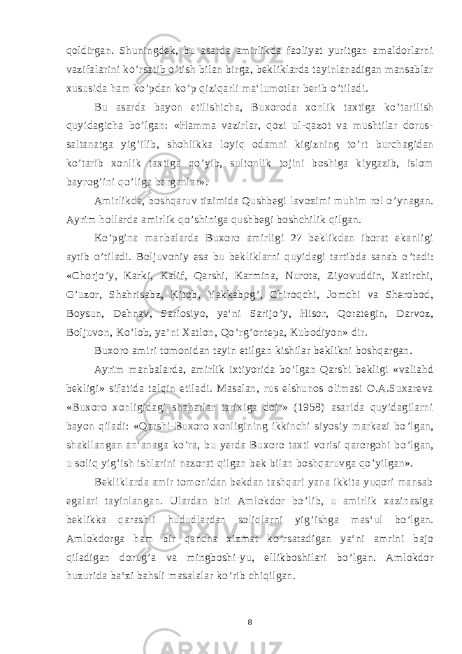 qoldirgan. Shuningdek, bu asarda amirlikda faoliyat yuritgan amaldorlarni vazifalarini ko ’ rsatib o ’ tish bilan birga, bekliklarda tayinlanadigan mansablar xususida ham ko ’ pdan ko ’ p qiziqarli ma‘lumotlar berib o ’ tiladi. Bu asarda bayon etilishicha, Buxoroda xonlik taxtiga ko ’ tarilish quyidagicha bo ’ lgan: «Hamma vazirlar, qozi ul-qazot va mushtilar dorus- saltanatga yig ’ ilib, shohlikka loyiq odamni kigizning to ’ rt burchagidan ko ’ tarib xonlik taxtiga qo ’ yib, sultonlik tojini boshiga kiygazib, islom bayrog ’ ini qo ’ liga berganlar». Amirlikda, boshqaruv tizimida Qushbegi lavozimi muhim rol o ’ ynagan. Ayrim hollarda amirlik qo ’ shiniga qushbegi boshchilik qilgan. Ko ’ pgina manbalarda Buxoro amirligi 27 beklikdan iborat ekanligi aytib o ’ tiladi. Boljuvoniy esa bu bekliklarni quyidagi tartibda sanab o ’ tadi: «Chorjo ’ y, Karki, Kalif, Qarshi, Karmina, Nurota, Ziyovuddin, Xatirchi, G ’ uzor, Shahrisabz, Kitob, Yakkabog ’ , Chiroqchi, Jomchi va Sherobod, Boysun, Dehnav, Sariosiyo, ya‘ni Sarijo ’ y, Hisor, Qorategin, Darvoz, Boljuvon, Ko ’ lob, ya‘ni Xatlon, Qo ’ rg ’ ontepa, Kubodiyon» dir. Buxoro amiri tomonidan tayin etilgan kishilar beklikni boshqargan. Ayrim manbalarda, amirlik ixtiyorida bo ’ lgan Qarshi bekligi «valiahd bekligi» sifatida talqin etiladi. Masalan, rus elshunos olimasi O.A.Suxareva «Buxoro xonligidagi shaharlar tarixiga doir» (1958) asarida quyidagilarni bayon qiladi: «Qarshi-Buxoro xonligining ikkinchi siyosiy markazi bo ’ lgan, shakllangan an‘anaga ko ’ ra, bu yerda Buxoro taxti vorisi qarorgohi bo ’ lgan, u soliq yig ’ ish ishlarini nazorat qilgan bek bilan boshqaruvga qo ’ yilgan». Bekliklarda amir tomonidan bekdan tashqari yana ikkita yuqori mansab egalari tayinlangan. Ulardan biri Amlokdor bo ’ lib, u amirlik xazinasiga beklikka qarashli hududlardan soliqlarni yig ’ ishga mas‘ul bo ’ lgan. Amlokdorga ham bir qancha xizmat ko ’ rsatadigan ya‘ni amrini bajo qiladigan dorug ’ a va mingboshi-yu, ellikboshilari bo ’ lgan. Amlokdor huzurida ba‘zi bahsli masalalar ko ’ rib chiqilgan. 8 