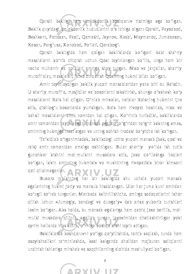 Qarshi bekligi ham amlokdorlik boshqaruv tizimiga ega bo ’ lgan. Beklik quyidagi amlokdorlik hududlarini o ’ z ichiga olgan: Qarshi, Fayzobod, Beshkent, Pattazan, Fazli, Qamashi, Jeynov, Kasbi, Maymanoq, Jumabozor, Koson, Parg ’ uza, Xonobod, Po ’ lati, Qorabog ’ . Qarshi bekligida ham qolgan bekliklarda bo ’ lgani kabi sha‘riy masalalarni ko ’ rib chiqish uchun Qozi tayinlangan bo ’ lib, unga ham bir necha muharrir va noiblari amriga shay turgan. Nizo va janjallar, shar‘iy murofi‘alar, masalalar, fatvo chiqarish Qozining hukmi bilan bo ’ lgan. Amir tayinlaydigan beklik yuqori mansablaridan yana biri-bu Raisdir. U shar‘iy murofi‘a, masjidlar va bozorlarni tekshirish, shunga o ’ xshash ko ’ p masalalarni Rais hal qilgan. O ’ nlab mirzolar, noiblar Raisning hukmini ijro etib, qishlog ’ u-bozorlarda yurishgan. Rais ham rivoyat hozirlab, nizo va bahsli masalalarni amir nomidan hal qilgan. Ko ’ rinib turibdiki, bekliklarda amir tomonidan tayinlangan mansab egalari to ’ g ’ ridan-to ’ g ’ ri bekning emas, amirning hukmiga itoat etgan va uning xohish-irodasi bo ’ yicha ish ko ’ rgan. Ta‘kidlab o ’ tganimizdek, beklikdagi uchta yuqori mansab (bek, qozi va rais) amir tomonidan amalga oshirilgan. Bular shar‘iy yo ’ lda ish tutib gunohkor kishini mol-mulkini musodara etib, jazo qo ’ llashga haqlari bo ’ lgan, lekin amirning hukmisiz va mushtining rivoyatisiz biror kimsani qatl qilolmaganlar. Buxoro mulkining har bir bekligida shu uchala yuqori mansab egalarining hukmi joriy va mansub hisoblangan. Ular har juma kuni amirdan ko ’ ngil so ’ rab turganlar. Manbada keltirilishicha, amirga sadoqatlarini izhor qilish uchun «Jumagiy, bandagi va duogo ’ y» deb ariza yuborib turishlari lozim bo ’ lgan. Aks holda, bu mansab egalariga ham qattiq jazo berilib, mol- mulki musodara qilinib, egallab turgan lavozimidan chetlashtirilgan yoki ayrim hollarda hibs etilib, o ’ rniga boshqa kishi tayin etilgan. Bekliklarda boshqaruvni yo ’ lga qo ’ yilishida, tartib saqlash, tunda ham osoyishtalikni ta‘minlashda, kezi kelganda aholidan majburan soliqlarni undirish ishlariga mirshab va soqchilarning alohida mas‘uliyati bo ’ lgan. 9 