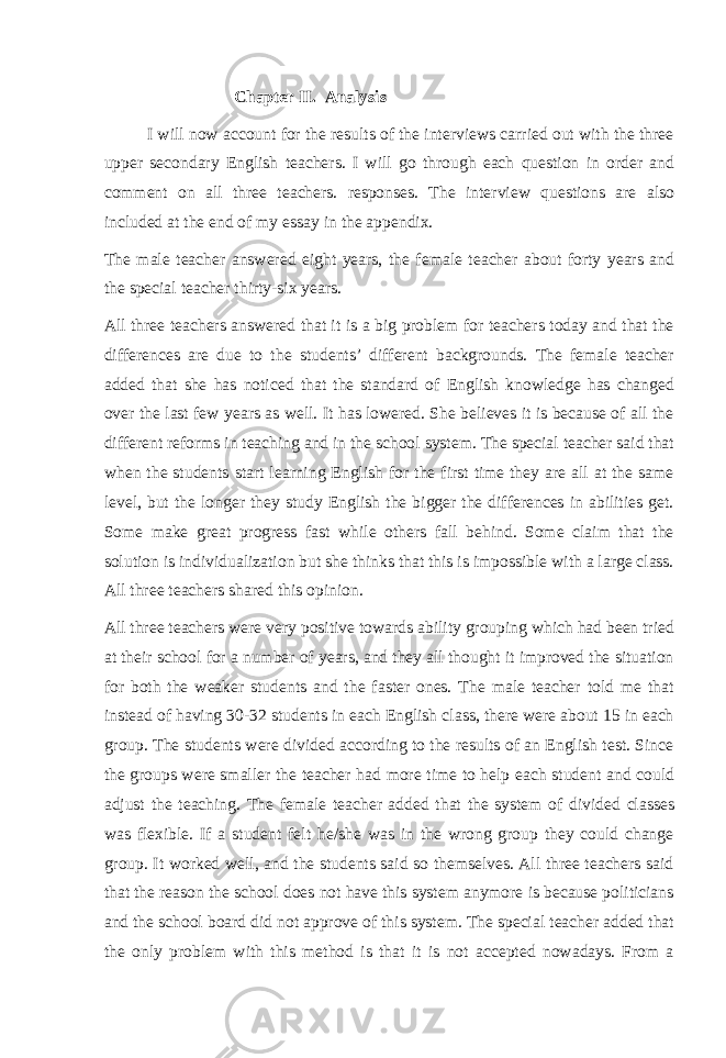 Chapter II. Analysis I will now account for the results of the interviews carried out with the three upper secondary English teachers. I will go through each question in order and comment on all three teachers. responses. The interview questions are also included at the end of my essay in the appendix. The male teacher answered eight years, the female teacher about forty years and the special teacher thirty-six years. All three teachers answered that it is a big problem for teachers today and that the differences are due to the students’ different backgrounds. The female teacher added that she has noticed that the standard of English knowledge has changed over the last few years as well. It has lowered. She believes it is because of all the different reforms in teaching and in the school system. The special teacher said that when the students start learning English for the first time they are all at the same level, but the longer they study English the bigger the differences in abilities get. Some make great progress fast while others fall behind. Some claim that the solution is individualization but she thinks that this is impossible with a large class. All three teachers shared this opinion. All three teachers were very positive towards ability grouping which had been tried at their school for a number of years, and they all thought it improved the situation for both the weaker students and the faster ones. The male teacher told me that instead of having 30-32 students in each English class, there were about 15 in each group. The students were divided according to the results of an English test. Since the groups were smaller the teacher had more time to help each student and could adjust the teaching. The female teacher added that the system of divided classes was flexible. If a student felt he/she was in the wrong group they could change group. It worked well, and the students said so themselves. All three teachers said that the reason the school does not have this system anymore is because politicians and the school board did not approve of this system. The special teacher added that the only problem with this method is that it is not accepted nowadays. From a 