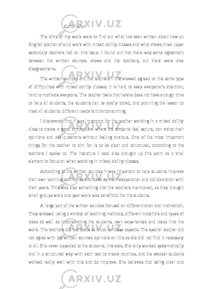 Conclusion The aims of my work were to find out what has been written about how an English teacher should work with mixed ability classes and what views three upper secondary teachers had on this issue. I found out that there was some agreement between the written sources. views and the teachers, but there were also disagreements. The written sources and the teachers I interviewed agreed on the same type of difficulties with mixed-ability classes; it is hard to keep everyone’s attention, hard to motivate everyone. The teacher feels that he/she does not have enough time to help all students, the students can be easily bored, and planning the lesson to meet all students. different needs is time consuming. I discovered that it was important for the teacher working in a mixed ability class to create a good atmosphere where the students feel secure, can voice their opinions and ask questions without feeling anxious. One of the most important things for the teacher to aim for is to be clear and structured, according to the teachers I spoke to. The literature I read also brought up this point as a vital element to focus on when working in mixed-ability classes. According to the written sources it was important to help students improve their own learning techniques and develop their cooperation and collaboration with their peers. This was also something that the teachers mentioned, as they thought small groups work and peer work was beneficial for the students. A large part of the written sources focused on differentiation and motivation. They stressed using a variety of teaching methods, different materials and types of tasks as well as incorporating the students. own experiences and ideas into the work. The teachers did not focus as much on these aspects. The special teacher did not agree with the written sources opinions on this as she did not find it necessary at all. She never appealed to the students. interests. She only worked systematically and in a structured way with each text to create routines, and the weaker students worked really well with this and do improve. She believes that being clear and 