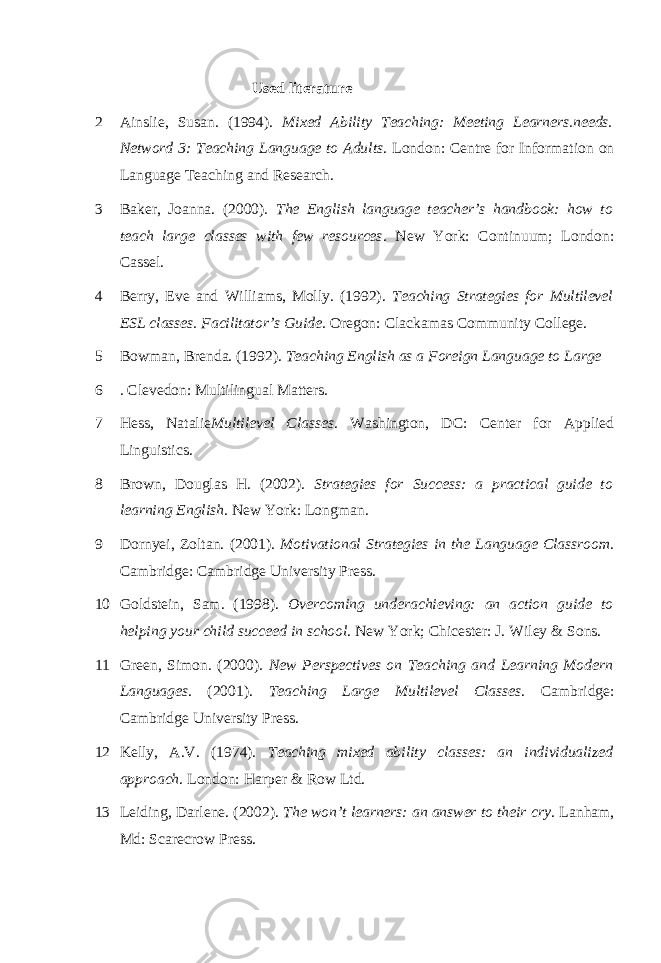 Used literature 2 Ainslie, Susan. (1994). Mixed Ability Teaching: Meeting Learners.needs. Netword 3: Teaching Language to Adults . London: Centre for Information on Language Teaching and Research. 3 Baker, Joanna. (2000). The English language teacher’s handbook: how to teach large classes with few resources . New York: Continuum; London: Cassel. 4 Berry, Eve and Williams, Molly. (1992). Teaching Strategies for Multilevel ESL classes. Facilitator’s Guide . Oregon: Clackamas Community College. 5 Bowman, Brenda. (1992). Teaching English as a Foreign Language to Large 6 . Clevedon: Multilingual Matters. 7 Hess, Natalie Multilevel Classes . Washington, DC: Center for Applied Linguistics. 8 Brown, Douglas H. (2002). Strategies for Success: a practical guide to learning English . New York: Longman. 9 Dornyei, Zoltan. (2001). Motivational Strategies in the Language Classroom . Cambridge: Cambridge University Press. 10 Goldstein, Sam. (1998). Overcoming underachieving: an action guide to helping your child succeed in school . New York; Chicester: J. Wiley & Sons. 11 Green, Simon. (2000). New Perspectives on Teaching and Learning Modern Languages . (2001). Teaching Large Multilevel Classes . Cambridge: Cambridge University Press. 12 Kelly, A.V. (1974). Teaching mixed ability classes: an individualized approach . London: Harper & Row Ltd. 13 Leiding, Darlene. (2002). The won’t learners: an answer to their cry . Lanham, Md: Scarecrow Press. 