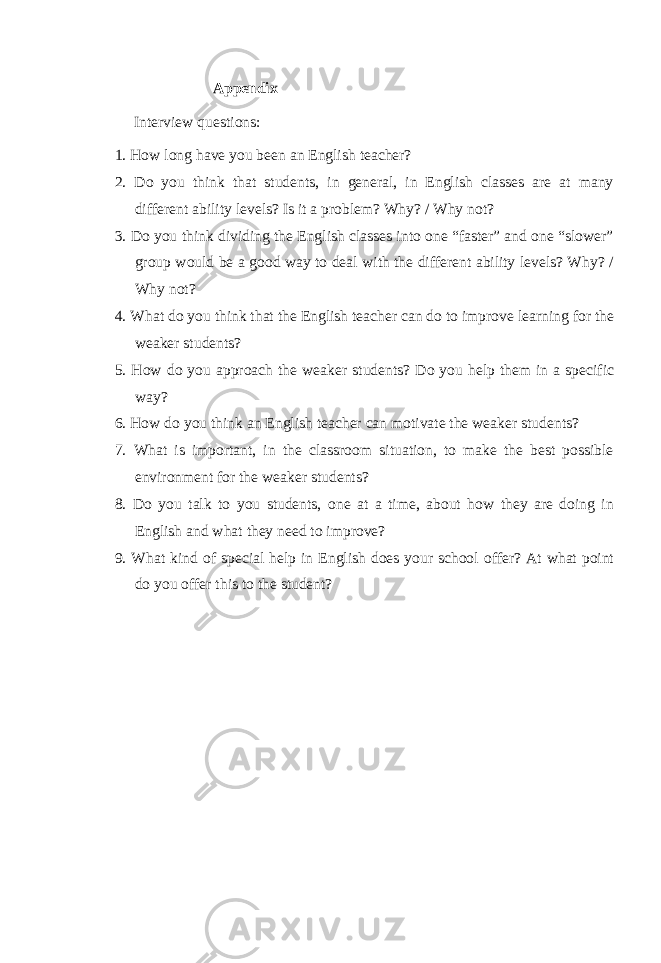 Appendix Interview questions: 1. How long have you been an English teacher? 2. Do you think that students, in general, in English classes are at many different ability levels? Is it a problem? Why? / Why not? 3. Do you think dividing the English classes into one “faster” and one “slower” group would be a good way to deal with the different ability levels? Why? / Why not? 4. What do you think that the English teacher can do to improve learning for the weaker students? 5. How do you approach the weaker students? Do you help them in a specific way? 6. How do you think an English teacher can motivate the weaker students? 7. What is important, in the classroom situation, to make the best possible environment for the weaker students? 8. Do you talk to you students, one at a time, about how they are doing in English and what they need to improve? 9. What kind of special help in English does your school offer? At what point do you offer this to the student? 