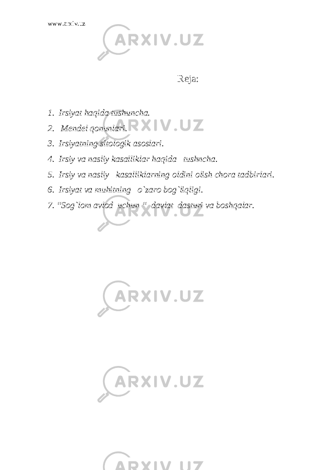 www.arxiv.uz Reja: 1. Irsiyat haqida tushuncha. 2. Mendel qonunlari. 3. Irsiyatning sitologik asoslari. 4. Irsiy va nasliy kasalliklar haqida tushncha. 5. Irsiy va nasliy kasalliklarning oldini olish chora tadbirlari. 6. Irsiyat va muhitning o`zaro bog`liqligi. 7. “Sog`lom avlod uchun “ davlat dasturi va boshqalar. 