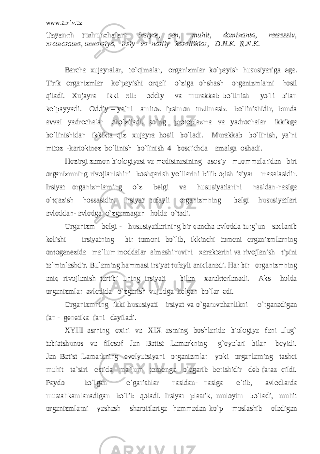 www.arxiv.uz Tayanch tushunchalar: Irsiyat, gen, muhit, dominanta, retsessiv, xromosoma, mutatsiya, irsiy va nasliy kasalliklar, D.N.K. R.N.K. Barcha xujayralar, to`qimalar, organizmlar ko`payish hususiyatiga ega. Tirik organizmlar ko`payishi orqali o`ziga ohshash organizmlarni hosil qiladi. Xujayra ikki xil: oddiy va murakkab bo`linish yo`li bilan ko`payyadi. Oddiy – ya`ni amitoz ipsimon tuzilmasiz bo`linishidir, bunda avval yadrochalar cho`ziladi, so`ng protoplazma va yadrochalar ikkikga bo`linishidan ikkikta qiz xujayra hosil bo`ladi. Murakkab bo`linish, ya`ni mitoz -kariokinez bo`linish bo`linish 4 bosqichda amalga oshadi. Hozirgi zamon biologiyasi va medisinasining asosiy muommalaridan biri organizmning rivojlanishini boshqarish yo`llarini bilib o;ish isiyat masalasidir. Irsiyat organizmlarning o`z belgi va hususiyatlarini nasldan-naslga o`tqazish hossasidir. Irsiyat tufayli organizmning belgi hususiyatlari avloddan- avlodga o`zgarmagan holda o`tadi. Organizm belgi - hususiyatlarining bir qancha avlodda turg`un saqlanib kelishi irsiyatning bir tomoni bo`lib, ikkinchi tomoni organizmlarning ontogenezida ma`lum moddalar almashinuvini xarakterini va rivojlanish tipini ta`minlashdir. Bularning hammasi irsiyat tufayli aniqlanadi. Har bir organizmning aniq rivojlanish tartibi uning irsiyati bilan xarakterlanadi. Aks holda organizmlar avlodida o`zgarish vujudga kelgan bo`lar edi. Organizmning ikki hususiyati irsiyat va o`garuvchanlikni o`rganadigan fan - genetika fani deyiladi. XYIII asrning oxiri va XIX asrning boshlarida biologiya fani ulug` tabiatshunos va filosof Jan Batist Lamarkning g`oyalari bilan boyidi. Jan Batist Lamarkning evolyutsiyani organizmlar yoki organlarning tashqi muhit ta`siri ostida ma`lum tomonga o`zgarib borishidir deb faraz qildi. Paydo bo`lgan o`garishlar nasldan- naslga o`tib, avlodlarda mustahkamlanadigan bo`lib qoladi. Irsiyat plastik, muloyim bo`ladi, muhit organizmlarni yashash sharoitlariga hammadan ko`p moslashib oladigan 