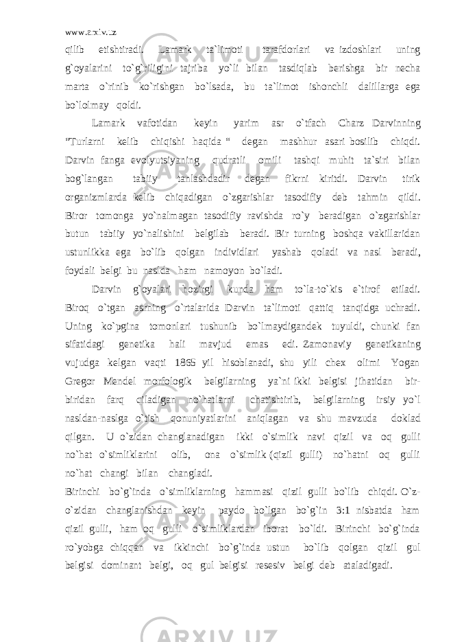 www.arxiv.uz qilib etishtiradi. Lamark ta`limoti tarafdorlari va izdoshlari uning g`oyalarini to`g`riligini tajriba yo`li bilan tasdiqlab berishga bir necha marta o`rinib ko`rishgan bo`lsada, bu ta`limot ishonchli dalillarga ega bo`lolmay qoldi. Lamark vafotidan keyin yarim asr o`tfach Charz Darvinning “Turlarni kelib chiqishi haqida “ degan mashhur asari bosilib chiqdi. Darvin fanga evolyutsiyaning qudratli omili tashqi muhit ta`siri bilan bog`langan tabiiy tanlashdadir degan fikrni kiritdi. Darvin tirik organizmlarda kelib chiqadigan o`zgarishlar tasodifiy deb tahmin qildi. Biror tomonga yo`nalmagan tasodifiy ravishda ro`y beradigan o`zgarishlar butun tabiiy yo`nalishini belgilab beradi. Bir turning boshqa vakillaridan ustunlikka ega bo`lib qolgan individlari yashab qoladi va nasl beradi, foydali belgi bu naslda ham namoyon bo`ladi. Darvin g`oyalari hozirgi kunda ham to`la-to`kis e`tirof etiladi. Biroq o`tgan asrning o`rtalarida Darvin ta`limoti qattiq tanqidga uchradi. Uning ko`pgina tomonlari tushunib bo`lmaydigandek tuyuldi, chunki fan sifatidagi genetika hali mavjud emas edi. Zamonaviy genetikaning vujudga kelgan vaqti 1865 yil hisoblanadi, shu yili chex olimi Yogan Gregor Mendel morfologik belgilarning ya`ni ikki belgisi jihatidan bir- biridan farq qiladigan no`hatlarni chatishtirib, belgilarning irsiy yo`l nasldan-naslga o`tish qonuniyatlarini aniqlagan va shu mavzuda doklad qilgan. U o`zidan changlanadigan ikki o`simlik navi qizil va oq gulli no`hat o`simliklarini olib, ona o`simlik (qizil gulli) no`hatni oq gulli no`hat changi bilan changladi. Birinchi bo`g`inda o`simliklarning hammasi qizil gulli bo`lib chiqdi. O`z- o`zidan changlanishdan keyin paydo bo`lgan bo`g`in 3:1 nisbatda ham qizil gulli, ham oq gulli o`simliklardan iborat bo`ldi. Birinchi bo`g`inda ro`yobga chiqqan va ikkinchi bo`g`inda ustun bo`lib qolgan qizil gul belgisi dominant belgi, oq gul belgisi resesiv belgi deb ataladigadi. 