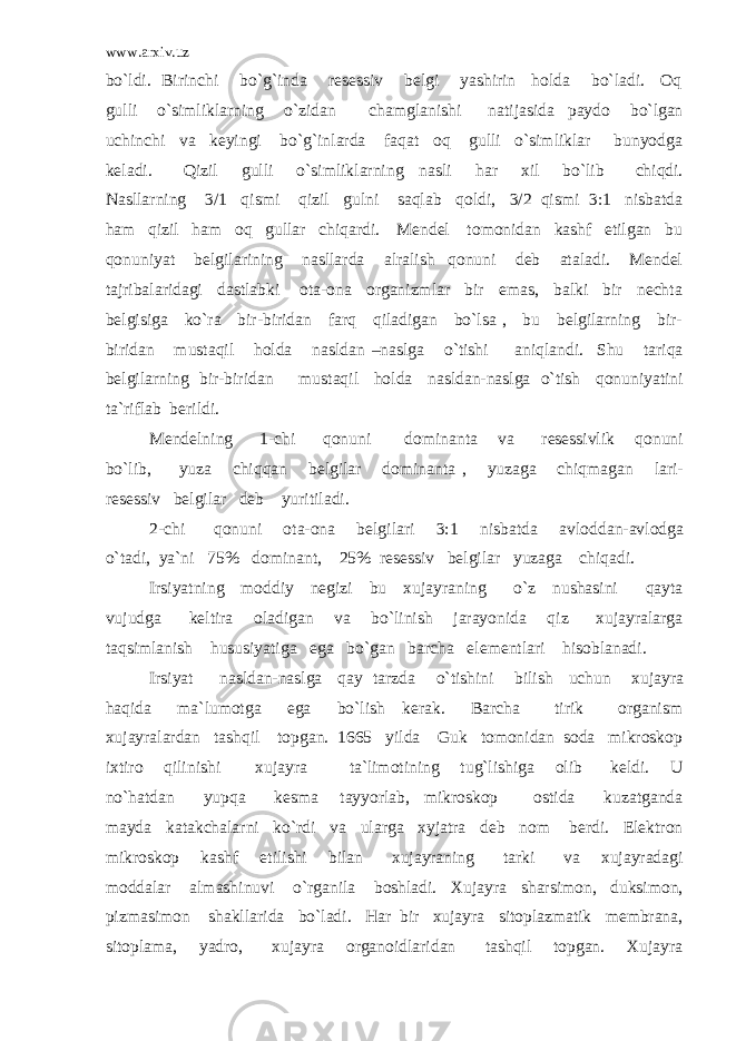 www.arxiv.uz bo`ldi. Birinchi bo`g`inda resessiv belgi yashirin holda bo`ladi. Oq gulli o`simliklarning o`zidan chamglanishi natijasida paydo bo`lgan uchinchi va keyingi bo`g`inlarda faqat oq gulli o`simliklar bunyodga keladi. Qizil gulli o`simliklarning nasli har xil bo`lib chiqdi. Nasllarning 3/1 qismi qizil gulni saqlab qoldi, 3/2 qismi 3:1 nisbatda ham qizil ham oq gullar chiqardi. Mendel tomonidan kashf etilgan bu qonuniyat belgilarining nasllarda alralish qonuni deb ataladi. Mendel tajribalaridagi dastlabki ota-ona organizmlar bir emas, balki bir nechta belgisiga ko`ra bir-biridan farq qiladigan bo`lsa , bu belgilarning bir- biridan mustaqil holda nasldan –naslga o`tishi aniqlandi. Shu tariqa belgilarning bir-biridan mustaqil holda nasldan-naslga o`tish qonuniyatini ta`riflab berildi. Mendelning 1-chi qonuni dominanta va resessivlik qonuni bo`lib, yuza chiqqan belgilar dominanta , yuzaga chiqmagan lari- resessiv belgilar deb yuritiladi. 2-chi qonuni ota-ona belgilari 3:1 nisbatda avloddan-avlodga o`tadi, ya`ni 75% dominant, 25% resessiv belgilar yuzaga chiqadi. Irsiyatning moddiy negizi bu xujayraning o`z nushasini qayta vujudga keltira oladigan va bo`linish jarayonida qiz xujayralarga taqsimlanish hususiyatiga ega bo`gan barcha elementlari hisoblanadi. Irsiyat nasldan-naslga qay tarzda o`tishini bilish uchun xujayra haqida ma`lumotga ega bo`lish kerak. Barcha tirik organism xujayralardan tashqil topgan. 1665 yilda Guk tomonidan soda mikroskop ixtiro qilinishi xujayra ta`limotining tug`lishiga olib keldi. U no`hatdan yupqa kesma tayyorlab, mikroskop ostida kuzatganda mayda katakchalarni ko`rdi va ularga xyjatra deb nom berdi. Elektron mikroskop kashf etilishi bilan xujayraning tarki va xujayradagi moddalar almashinuvi o`rganila boshladi. Xujayra sharsimon, duksimon, pizmasimon shakllarida bo`ladi. Har bir xujayra sitoplazmatik membrana, sitoplama, yadro, xujayra organoidlaridan tashqil topgan. Xujayra 