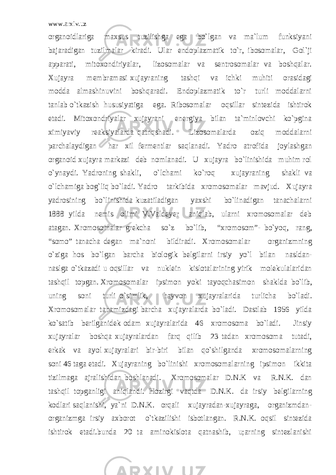 www.arxiv.uz organoidlariga maxsus tuzilishga ega bo`lgan va ma`lum funksiyani bajaradigan tuzilmalar kiradi. Ular endoplazmatik to`r, ibosomalar, Gol`ji apparati, mitoxondiriyalar, lizosomalar va sentrosomalar va boshqalar. Xujayra membramasi xujayraning tashqi va ichki muhiti orasidagi modda almashinuvini boshqaradi. Endoplazmatik to`r turli moddalarni tanlab o`tkazish hususiyatiga ega. Ribosomalar oqsillar sintezida ishtirok etadi. Mitoxondriyalar xujayrani energiya bilan ta`minlovchi ko`pgina ximiyaviy reaksiyalarda qatnqshadi. Lizosomalarda oziq moddalarni parchalaydigan har xil fermentlar saqlanadi. Yadro atrofida joylashgan organoid xujayra markazi deb nomlanadi. U xujayra bo`linishida muhim rol o`ynaydi. Yadroning shakli, o`lchami ko`roq xujayraning shakli va o`lchamiga bog`liq bo`ladi. Yadro tarkibida xromosomalar mavjud. Xujayra yadrosining bo`linishida kuzatiladigan yaxshi bo`linadigan tanachalarni 1888 yilda nemis olimi V.Valdeyer aniqlab, ularni xromosomalar deb atagan. Xromosomalar grekcha so`z bo`lib, “xromosom”- bo`yoq, rang, “somo” tanacha degan ma`noni bildiradi. Xromosomalar organizmning o`ziga hos bo`lgan barcha biologik belgilarni irsiy yo`l bilan nasldan- naslga o`tkazadi u oqsillar va nuklein kislotalarining yirik molekulalaridan tashqil topgan. Xromosomalar ipsimon yoki tayoqchasimon shaklda bo`lib, uning soni turli o`simlik, hayvon xujayralarida turlicha bo`ladi. Xromosomalar tanamizdagi barcha xujayralarda bo`ladi. Dastlab 1956 yilda ko`satib berilganidek odam xujayralarida 46 xromosoma bo`ladi. Jinsiy xujayralar boshqa xujayralardan farq qilib 23 tadan xromosoma tutadi, erkak va ayol xujayralari bir-biri bilan qo`shilganda xromosomalarning soni 46 taga etadi. Xujayraning bo`linishi xromosomalarning ipsimon ikkita tizilmaga ajralishidan boshlanadi. Xromosomalar D.N.K va R.N.K. dan tashqil topganligi aniqlandi. Hozirgi vaqtda D.N.K. da irsiy belgilarning kodlari saqlanishi, ya`ni D.N.K. orqali xujayradan-xujayraga, organizmdan- organizmga irsiy axborot o`tkazilishi isbotlangan. R.N.K. oqsil sintezida ishtirok etadi.bunda 20 ta aminokislota qatnashib, u;arning sintezlanishi 