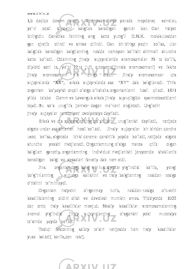 www.arxiv.uz 1,5 daqiqa davom etadi. Xromosomalarda yanada maydaroq zarralar, ya`ni oqsil sintezini belgilab beradigan genlar bor. Gen irsiyat birligidir. Genetika fanining eng katta yutig`I D.N.K. molekulasidan gen ajratib olindi va sintez qilindi. Gen bir-biriga yaqin bo`lsa, ular belgilab beradigan belgilarning naslda namoyon bo`lishi ehtimoli shuncha katta bo`ladi. Odamning jinsiy xujayralarida xromosomalar 23 ta bo`lib, diploid soni ta, ya`ni 22 ta juft autosoma(jinnsiz xromosomani) va ikkita jinsiy xromosomani o`z ichiga oladi. Jinsiy xromosomaar qiz xujayralarda “XX”, erkak xujayralarda esa “XY” deb belgilanadi. Tirik organism ko`payish orqali o`ziga o`hshahs organizmlarni hosil qiladi. 1871 yilda talaba Gamm va Levenguk erkak jinsiy suyuqligida- spermatozoidlarni topdi. Bu so`z urug`lik jonivor degan ma`noni anglatadi. Urg`ochi jinsiy xujayalar taraqqiyoti ovolyatsiya deyiladi. Erkak va qiz xujayralarining qo`shilishi urug`lanish deyiladi, natijada zigota-undan esa embrion hosil bo`ladi. Jinsiy xujayralar bir-biridan qancha uzoq bo`lsa, zigotada ichki qarama- qarshilik paydo bo`ladi, natijada zigota shuncha yaxshi rivojlanadi. Organizmnung o`ziga meros qilib olgan belgilari genotip, organizmning individual rivojlanishi jarayonida shakllanib boradigan belgi va xossalari fenotip deb nom oldi. Jins organizmdagi belgi va hususiyatlar yig`indisi bo`lib, yangi bo`g`inlarning vujudga kelishini va irsiy belgilarning nasldan- naslga o`tishini ta`minlaydi. Organizm irsiyatni o`rganmay turib, nasldan-naslga o`tuvchi kasalliklarning oldini olish va davolash mumkin emas. Tibbiyotda 1500 dan ortiq irsiy kasalliklar mavjud. Nasliy kasalliklar xromosomalarning anomal yig`indisi jinsiy xujayralarning o`zgarishi yoki mutatsiya ta`sirida paydo bo`ladi. Tashqi faktorning salbiy ta`siri natijasida ham irsiy kasalliklar yuza keladi( karlik,qon raki). 