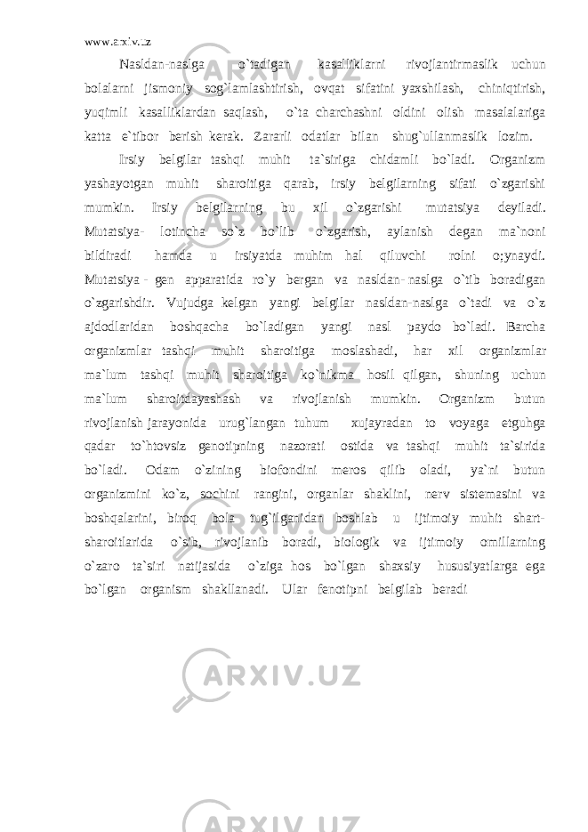 www.arxiv.uz Nasldan-naslga o`tadigan kasalliklarni rivojlantirmaslik uchun bolalarni jismoniy sog`lamlashtirish, ovqat sifatini yaxshilash, chiniqtirish, yuqimli kasalliklardan saqlash, o`ta charchashni oldini olish masalalariga katta e`tibor berish kerak. Zararli odatlar bilan shug`ullanmaslik lozim. Irsiy belgilar tashqi muhit ta`siriga chidamli bo`ladi. Organizm yashayotgan muhit sharoitiga qarab, irsiy belgilarning sifati o`zgarishi mumkin. Irsiy belgilarning bu xil o`zgarishi mutatsiya deyiladi. Mutatsiya- lotincha so`z bo`lib o`zgarish, aylanish degan ma`noni bildiradi hamda u irsiyatda muhim hal qiluvchi rolni o;ynaydi. Mutatsiya - gen apparatida ro`y bergan va nasldan- naslga o`tib boradigan o`zgarishdir. Vujudga kelgan yangi belgilar nasldan-naslga o`tadi va o`z ajdodlaridan boshqacha bo`ladigan yangi nasl paydo bo`ladi. Barcha organizmlar tashqi muhit sharoitiga moslashadi, har xil organizmlar ma`lum tashqi muhit sharoitiga ko`nikma hosil qilgan, shuning uchun ma`lum sharoitdayashash va rivojlanish mumkin. Organizm butun rivojlanish jarayonida urug`langan tuhum xujayradan to voyaga etguhga qadar to`htovsiz genotipning nazorati ostida va tashqi muhit ta`sirida bo`ladi. Odam o`zining biofondini meros qilib oladi, ya`ni butun organizmini ko`z, sochini rangini, organlar shaklini, nerv sistemasini va boshqalarini, biroq bola tug`ilganidan boshlab u ijtimoiy muhit shart- sharoitlarida o`sib, rivojlanib boradi, biologik va ijtimoiy omillarning o`zaro ta`siri natijasida o`ziga hos bo`lgan shaxsiy hususiyatlarga ega bo`lgan organism shakllanadi. Ular fenotipni belgilab beradi 