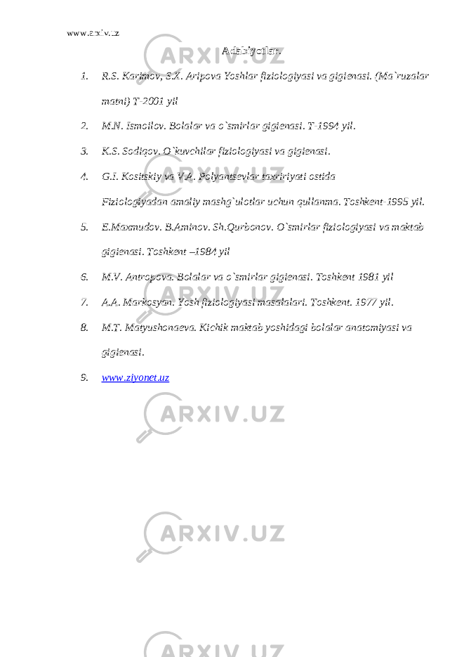 www.arxiv.uz А dabiyotlar . 1. R.S. Karimov, S.X. Aripova Yoshlar fiziologiyasi va gigienasi. (Ma`ruzalar matni) T-2001 yil 2. M.N. Ismoilov. Bolalar va o`smirlar gigienasi. T-1994 yil. 3. K.S. Sodiqov. O`kuvchilar fiziologiyasi va gigienasi. 4. G.I. Kositskiy va V.A. Polyantsevlar taxririyati ostida Fiziologiyadan amaliy mashg`ulotlar uchun qullanma. Toshkent-1995 yil. 5. E.Maxmudov. B.Aminov. Sh.Qurbonov. O`smirlar fiziologiyasi va maktab gigienasi. Toshkent –1984 yil 6. M.V. Antropova. Bolalar va o`smirlar gigienasi. Toshkent 1981 yil 7. A.A. Markosyan. Yosh fiziologiyasi masalalari. Toshkent. 1977 yil. 8. M.T. Matyushonaeva. Kichik maktab yoshidagi bolalar anatomiyasi va gigienasi. 9. www.ziyonet.uz 