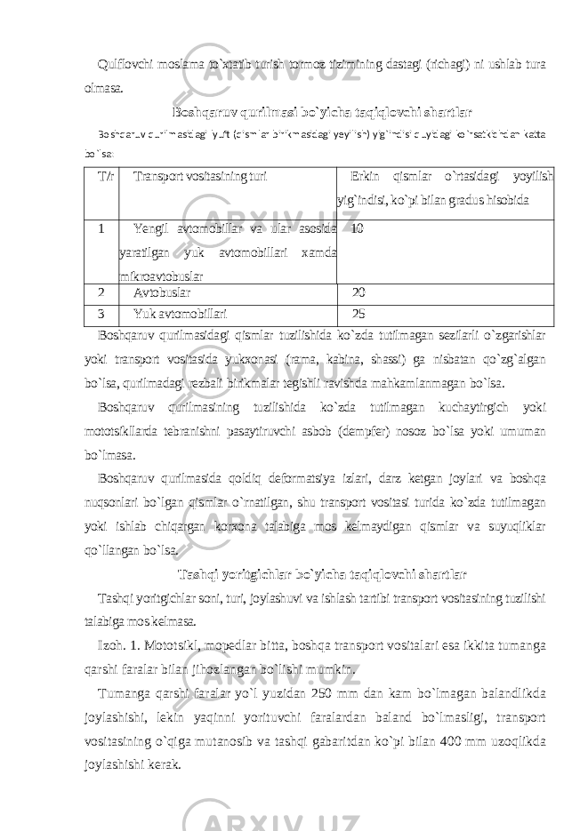 Qulflovchi moslama to`xtatib turish tormoz tizimining dastagi (richagi) ni ushlab tura olmasa. Boshqaruv qurilmasi bo`yicha taqiqlovchi shartlar Boshqaruv qurilmasidagi lyuft (qismlar birikmasidagi yeyilish) yig`indisi quyidagi ko`rsatkichdan katta bo`lsa: T /r Transport vositasining turi Erkin qismlar o`rtasidagi yoyilish yig`indisi, ko`pi bilan gra dus hisobida 1 Yengil avtomobillar va ular asosida yaratilgan yuk avtomobil lari xamda mikroavtobuslar 10 2 Avtobuslar 20 3 Yuk avtomobillari 25 Boshqaruv qurilmasidagi qismlar tuzilishida ko ` zda tutilmagan sezilarli o ` zgarishlar yoki transport vositasida yukxonasi ( rama , kabina , shassi ) ga nisbatan qo ` zg ` algan bo ` lsa , qurilmadagi rezbali birikmalar tegishli ravishda mahkamlanmagan bo ` lsa . Boshqaruv qurilmasining tuzilishida ko ` zda tutilmagan kuchaytirgich yoki mototsikllarda tebranishni pasaytiruvchi asbob ( dempfer ) nosoz bo ` lsa yoki umuman bo ` lmasa . Boshqaruv qurilmasida qoldiq deformatsiya izlari , darz ketgan joylari va boshqa nuqsonlari bo ` lgan qismlar o ` rnatilgan , shu transport vositasi turida ko ` zda tutilmagan yoki ishlab chiqargan korxona talabiga mos kelmaydigan qismlar va suyuqliklar qo ` llangan bo ` lsa . Tashqi yoritgichlar bo`yicha taqiqlovchi shartlar Tashqi yoritgichlar soni, turi, joylashuvi va ishlash tartibi transport vositasining tuzilishi talabiga mos kelmasa. Izoh. 1. Mototsikl, mopedlar bitta, boshqa transport vositalari esa ikkita tumanga qarshi faralar bilan jihozlangan bo`lishi mumkin. Tumanga qarshi faralar yo`l yuzidan 250 mm dan kam bo`lmagan balandlikda joylashishi, lekin yaqinni yorituvchi faralardan baland bo`lmasligi, transport vositasining o`qiga mutanosib va tashqi gabaritdan ko`pi bilan 400 mm uzoqlikda joylashishi kerak. 