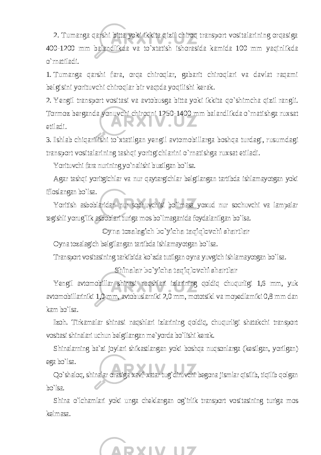 2. Tumanga qarshi bitta yoki ikkita qizil chiroq transport vositalarining orqasiga 400-1200 mm balandlikda va to`xtatish ishorasida kamida 100 mm yaqinlikda o`rnatiladi. 1. Tumanga qarshi fara, orqa chiroqlar, gabarit chiroqlari va davlat raqami belgisini yorituvchi chiroqlar bir vaqtda yoqilishi kerak. 2. Yengil transport vositasi va avtobusga bitta yoki ikkita qo` shimcha qizil rangli. Tormoz berganda yonuvchi chiroqni 1250-1400 mm baland likda o`rnatishga ruxsat etiladi. 3. Ishlab chiqarilishi to`xtatilgan yengil avtomobillarga boshqa turdagi, rusumdagi transport vositalarining tashqi yoritgichlarini o`rna tishga ruxsat etiladi. Yorituvchi fara nurining yo`nalishi buzilgan bo`lsa. Agar tashqi yoritgichlar va nur qaytargichlar belgilangan tartibda ishlamayotgan yoki ifloslangan bo`lsa. Yoritish asboblaridan nur sochuvchisi bo`lmasa yoxud nur sochuvchi va lampalar tegishli yorug`lik asboblari turiga mos bo`lmaganida foydalanilgan bo`lsa. Oyna tozalagich bo`yicha taqiqlovchi shartlar Oyna tozalagich belgilangan tartibda ishlamayotgan bo`lsa. Transport vositasining tarkibida ko`zda tutilgan oyna yuvgich ishlamayotgan bo`lsa. Shinalar bo`yicha taqiqlovchi shartlar Yengil avtomobillar shinasi naqshlari izlarining qoldiq chuqurligi 1,6 mm, yuk avtomobillariniki 1,0 mm, avtobuslarniki 2,0 mm, mototsikl va mopedlarniki 0,8 mm dan kam bo`lsa. Izoh. Tirkamalar shinasi naqshlari izlarining qoldiq, chuqurligi shatakchi transport vositasi shinalari uchun belgilangan me`yorda bo`lishi kerak. Shinalarning ba`zi joylari shikastlangan yoki boshqa nuqsonlarga (kesilgan, yorilgan) ega bo`lsa. Qo`shaloq, shinalar orasiga xavf-xatar tug`diruvchi begona jismlar qisilib, tiqilib qolgan bo`lsa. Shina o`lchamlari yoki unga cheklangan og`irlik transport vosi tasining turiga mos kelmasa. 