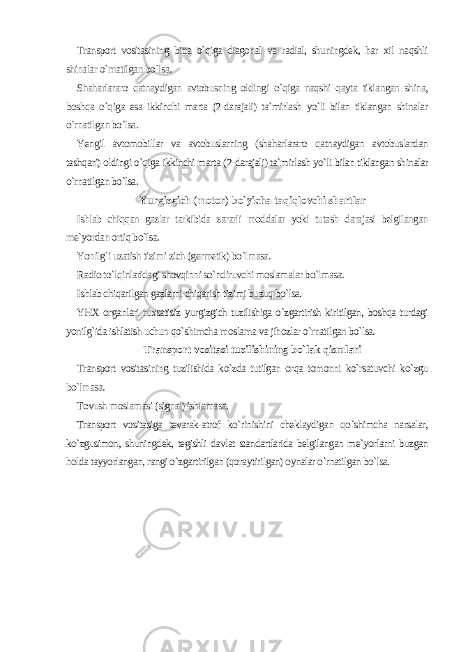 Transport vositasining bitta o`qiga diagonal va radial, shuningdek, har xil naqshli shinalar o`rnatilgan bo`lsa. Shaharlararo qatnaydigan avtobusning oldingi o`qiga naqshi qayta tiklangan shina, boshqa o`qiga esa ikkinchi marta (2-darajali) ta`mirlash yo`li bilan tiklangan shinalar o`rnatilgan bo`lsa. Yengil avtomobillar va avtobuslarning (shaharlararo qatnaydigan avtobuslardan tashqari) oldingi o`qiga ikkinchi marta (2-darajali) ta`mirlash yo`li bilan tiklangan shinalar o`rnatilgan bo`lsa. Yurgizgich (motor) bo`yicha taqiqlovchi shartlar Ishlab chiqqan gazlar tarkibida zararli moddalar yoki tutash darajasi belgilangan me`yordan ortiq bo`lsa. Yonilg`i uzatish tizimi zich (germetik) bo`lmasa. Radio to`lqinlaridagi shovqinni so`ndiruvchi moslamalar bo`lmasa. Ishlab chiqarilgan gazlarni chiqarish tizimi buzuq bo`lsa. YHX organlari ruxsatisiz yurgizgich tuzilishiga o`zgartirish kiritilgan, boshqa turdagi yonilg`ida ishlatish uchun qo`shimcha moslama va jihozlar o`rnatilgan bo`lsa. Transport vositasi tuzilishining bo`lak qismlari Transport vositasining tuzilishida ko`zda tutilgan orqa tomonni ko`rsatuvchi ko`zgu bo`lmasa. Tovush moslamasi (signal) ishlamasa. Transport vositasiga tevarak-atrof ko`rinishini cheklaydigan qo`shimcha narsalar, ko`zgusimon, shuningdek, tegishli davlat standartlarida belgilangan me`yorlarni buzgan holda tayyorlangan, rangi o`zgartirilgan (qoraytirilgan) oynalar o`rnatilgan bo`lsa. 