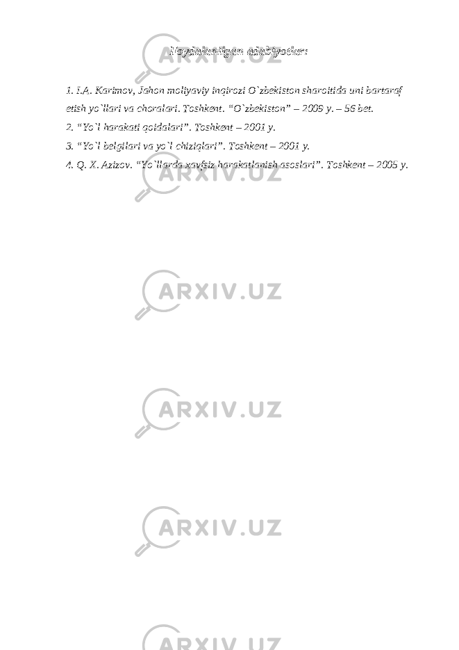 Foydalanilgan adabiyotlar: 1. I.A. Karimov, Jahon moliyaviy inqirozi O`zbekiston sharoitida uni bartaraf etish yo`llari va choralari. Toshkent. “ O`zbekiston” – 2009 y. – 56 bet. 2. “Yo`l harakati qoidalari”. Toshkent – 2001 y. 3. “Yo`l belgilari va yo`l chiziqlari”. Toshkent – 2001 y. 4. Q. X. Azizov. “Yo`llarda xavfsiz harakatlanish asoslari”. Toshkent – 2005 y. 