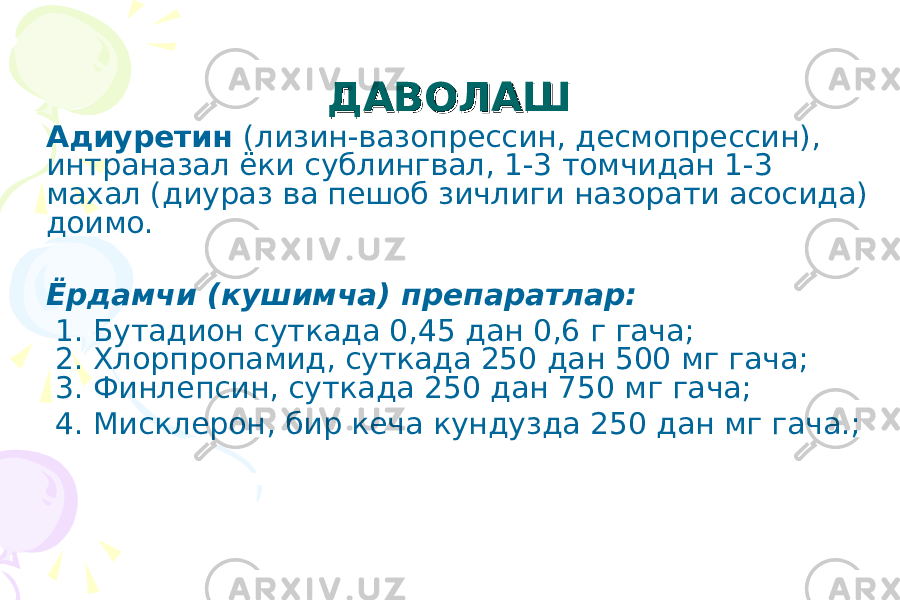 ДАВОЛАШДАВОЛАШ Адиуретин (лизин-вазопрессин, десмопрессин), интраназал ёки сублингвал, 1-3 томчидан 1-3 махал (диураз ва пешоб зичлиги назорати асосида) доимо. Ёрдамчи (кушимча) препаратлар: 1. Бутадион суткада 0,45 дан 0,6 г гача; 2. Хлорпропамид, суткада 250 дан 500 мг гача; 3. Финлепсин, суткада 250 дан 750 мг гача; 4. Мисклерон, бир кеча кундузда 250 дан мг гача.; 