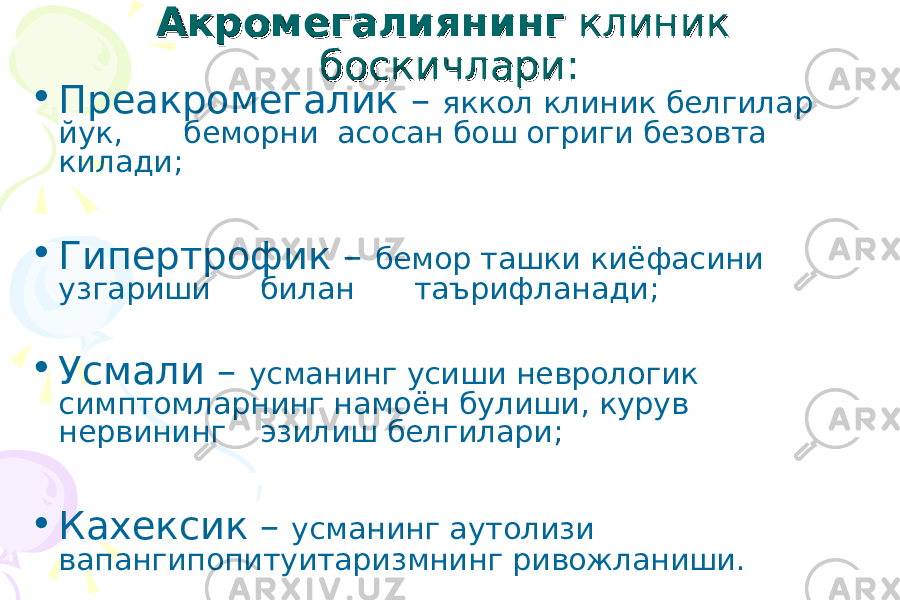 АкромегалиянингАкромегалиянинг клиник клиник боскичлари:боскичлари: • Преакромегалик – яккол клиник белгилар йук, беморни асосан бош огриги безовта килади; • Гипертрофик – бемор ташки киёфасини узгариши билан таърифланади; • Усмали – усманинг усиши неврологик симптомларнинг намоён булиши, курув нервининг эзилиш белгилари; • Кахексик – усманинг аутолизи вапангипопитуитаризмнинг ривожланиши. 