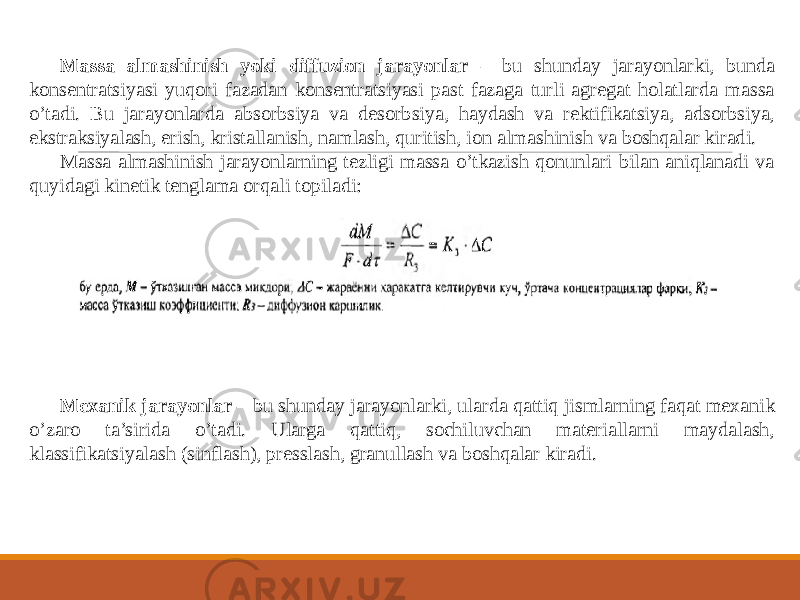 Massa almashinish yoki diffuzion jarayonlar – bu shunday jarayonlarki, bunda konsentratsiyasi yuqori fazadan konsentratsiyasi past fazaga turli agregat holatlarda massa o’tadi. Bu jarayonlarda absorbsiya va desorbsiya, haydash va rektifikatsiya, adsorbsiya, ekstraksiyalash, erish, kristallanish, namlash, quritish, ion almashinish va boshqalar kiradi. Massa almashinish jarayonlarning tezligi massa o’tkazish qonunlari bilan aniqlanadi va quyidagi kinetik tenglama orqali topiladi: Mexanik jarayonlar – bu shunday jarayonlarki, ularda qattiq jismlarning faqat mexanik o’zaro ta’sirida o’tadi. Ularga qattiq, sochiluvchan materiallarni maydalash, klassifikatsiyalash (sinflash), presslash, granullash va boshqalar kiradi. 