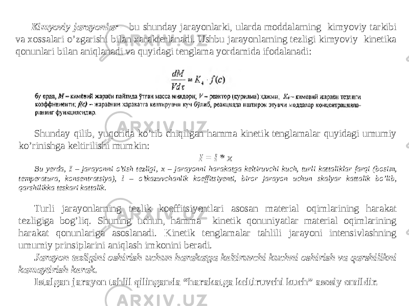 Kimyoviy jarayonlar – bu shunday jarayonlarki, ularda moddalarning kimyoviy tarkibi va xossalari o’zgarishi bilan xarakterlanadi. Ushbu jarayonlarning tezligi kimyoviy kinetika qonunlari bilan aniqlanadi va quyidagi tenglama yordamida ifodalanadi: Shunday qilib, yuqorida ko’rib chiqilgan hamma kinetik tenglamalar quyidagi umumiy ko’rinishga keltirilishi mumkin: I = l * x Bu yerda, I – jarayonni o’tish tezligi, x – jarayonni harakatga keltiruvchi kuch, turli kattaliklar farqi (bosim, temperatura, konsentratsiya), l – o’tkazuvchanlik koeffitsiyenti, biror jarayon uchun skalyar kattalik bo’lib, qarshilikka teskari kattalik. Turli jarayonlarning tezlik koeffitsiyentlari asosan material oqimlarining harakat tezligiga bog’liq. Shuning uchun, hamma kinetik qonuniyatlar material oqimlarining harakat qonunlariga asoslanadi. Kinetik tenglamalar tahlili jarayoni intensivlashning umumiy prinsiplarini aniqlash imkonini beradi. Jarayon tezligini oshirish uchun harakatga keltiruvchi kuchni oshirish va qarshilikni kamaytirish kerak. Istalgan jarayon tahlil qilinganda “harakatga keltiruvchi kuch” asosiy omildir. 