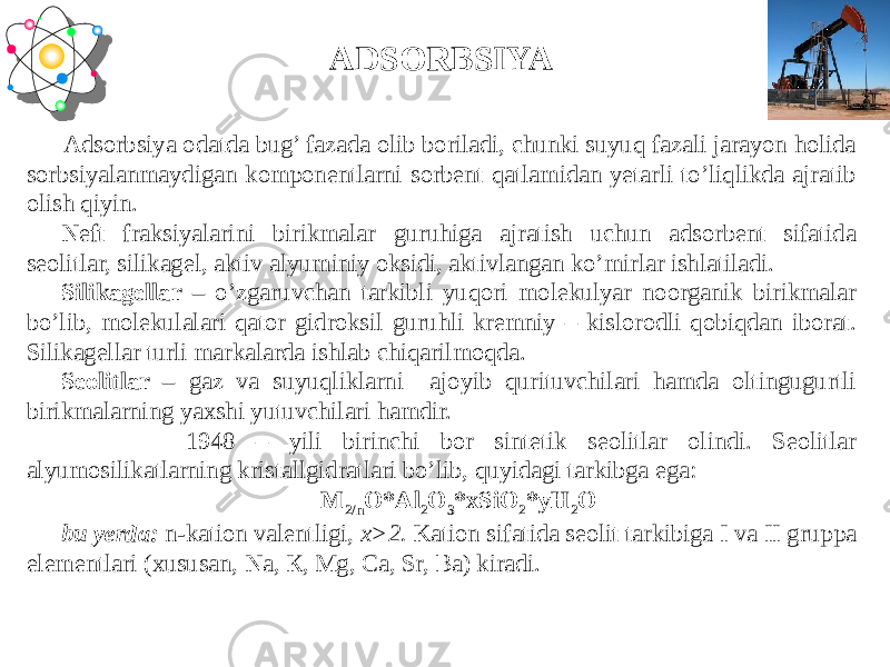  Adsorbsiya odatda bug’ fazada olib boriladi, chunki suyuq fazali jarayon holida sorbsiyalanmaydigan komponentlarni sorbent qatlamidan yetarli to’liqlikda ajratib olish qiyin. Neft fraksiyalarini birikmalar guruhiga ajratish uchun adsorbent sifatida seolitlar, silikagel, aktiv alyuminiy oksidi, aktivlangan ko’mirlar ishlatiladi. Silikagellar – o’zgaruvchan tarkibli yuqori molekulyar noorganik birikmalar bo’lib, molekulalari qator gidroksil guruhli kremniy – kislorodli qobiqdan iborat. Silikagellar turli markalarda ishlab chiqarilmoqda. Seolitlar – gaz va suyuqliklarni ajoyib qurituvchilari hamda oltingugurtli birikmalarning yaxshi yutuvchilari hamdir. 1948 – yili birinchi bor sintetik seolitlar olindi. Seolitlar alyumosilikatlarning kristallgidratlari bo’lib, quyidagi tarkibga ega: M 2/n O*Al 2 O 3 *xSiO 2 *yH 2 O bu yerda: n-kation valentligi, х>2. Kation sifatida seolit tarkibiga I va II gruppa elementlari (xususan, Na, К, Mg, Са, Sr, Ва) kiradi. ADSORBSIYA 