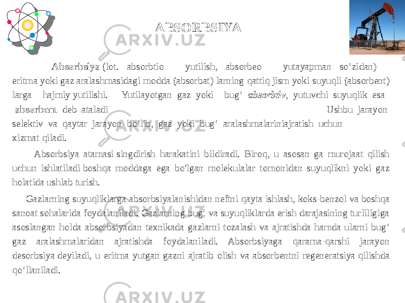  Absorbsiya  (lot. absorbtio – yutilish, absorbeo – yutayapman soʻzidan) – eritma yoki gaz aralashmasidagi modda (absorbat) larning qattiq jism yoki suyuqli (absorbent) larga hajmiy yutilishi.  Yutilayotgan  gaz  yoki bug‘   absorbtiv ,  yutuvchi  suyuqlik  esa     absorbent   deb  ataladi Ushbu  jarayon  selektiv  va  qaytar  jarayon  bо‘lib,  gaz  yoki  bug‘  aralashmalariniajratish  uchun  xizmat qiladi.  Absorbsiya atamasi singdirish harakatini bildiradi. Biroq, u asosan ga murojaat qilish uchun ishlatiladi boshqa moddaga ega bo&#39;lgan molekulalar tomonidan suyuqlikni yoki gaz holatida ushlab turish. Gazlarning suyuqliklarga absorbsiyalanishidan neftni qayta ishlash, koks-benzol va boshqa sanoat sohalarida foydalaniladi. Gazlarning bug’ va suyuqliklarda erish darajasining turliligiga asoslangan holda absorbsiyadan texnikada gazlarni tozalash va ajratishda hamda ularni bugʻ gaz aralashmalaridan ajratishda foydalaniladi. Absorbsiyaga qarama-qarshi jarayon desorbsiya deyiladi, u eritma yutgan gazni ajratib olish va absorbentni regeneratsiya qilishda qoʻllaniladi. ABSORBSIYA 