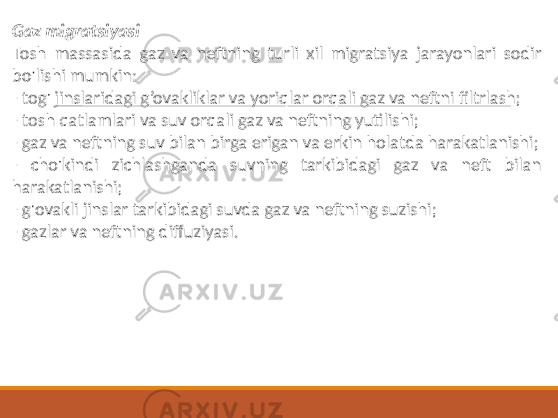 Gaz migratsiyasi Tosh massasida gaz va neftning turli xil migratsiya jarayonlari sodir bo&#39;lishi mumkin: - tog&#39; jinslaridagi g’ovakliklar va yoriqlar orqali gaz va neftni filtrlash; - tosh qatlamlari va suv orqali gaz va neftning yutilishi; - gaz va neftning suv bilan birga erigan va erkin holatda harakatlanishi; - cho&#39;kindi zichlashganda suvning tarkibidagi gaz va neft bilan harakatlanishi; - g&#39;ovakli jinslar tarkibidagi suvda gaz va neftning suzishi; - gazlar va neftning diffuziyasi. 