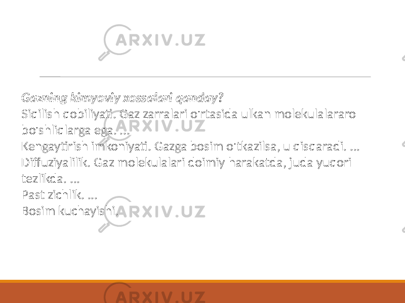 Gazning kimyoviy xossalari qanday? Siqilish qobiliyati. Gaz zarralari o&#39;rtasida ulkan molekulalararo bo&#39;shliqlarga ega. ... Kengaytirish imkoniyati. Gazga bosim o&#39;tkazilsa, u qisqaradi. ... Diffuziyalilik. Gaz molekulalari doimiy harakatda, juda yuqori tezlikda. ... Past zichlik. ... Bosim kuchayishi. 