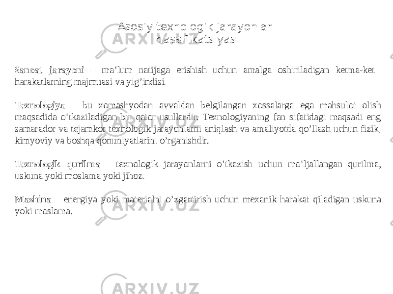 Asosiy texnologik jarayonlar klassifikatsiyasi S anoat jarayoni – ma’lum natijaga erishish uchun amalga oshiriladigan ketma-ket harakatlarning majmuasi va yig’indisi. Texnologiya – bu xomashyodan avvaldan belgilangan xossalarga ega mahsulot olish maqsadida o’tkaziladigan bir qator usullardir. Texnologiyaning fan sifatidagi maqsadi eng samarador va tejamkor texnologik jarayonlarni aniqlash va amaliyotda qo’llash uchun fizik, kimyoviy va boshqa qonuniyatlarini o’rganishdir. Texnologik qurilma – texnologik jarayonlarni o’tkazish uchun mo’ljallangan qurilma, uskuna yoki moslama yoki jihoz. Mashina – energiya yoki materialni o’zgartirish uchun mexanik harakat qiladigan uskuna yoki moslama. 