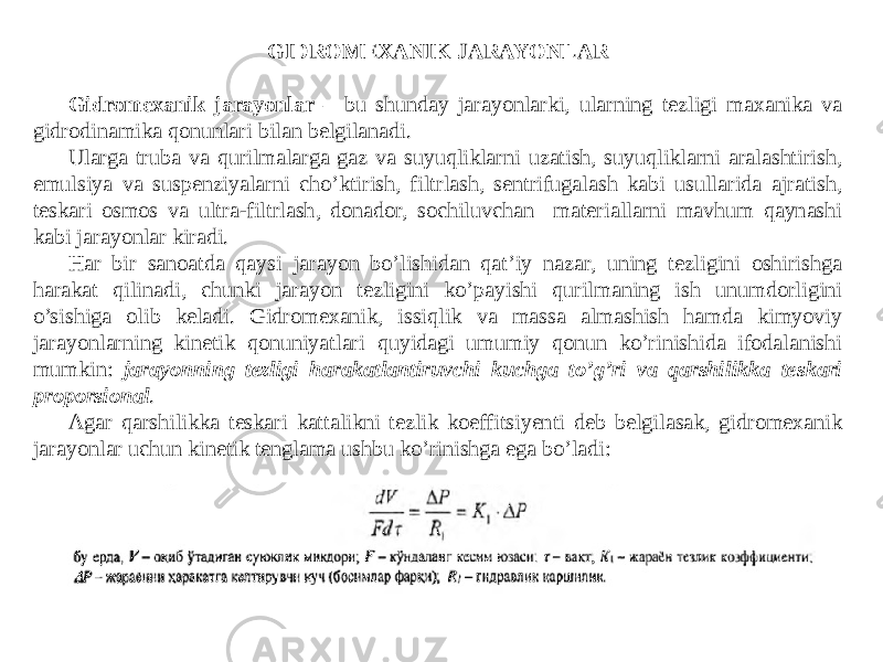 GIDROMEXANIK JARAYONLAR Gidromexanik jarayonlar – bu shunday jarayonlarki, ularning tezligi maxanika va gidrodinamika qonunlari bilan belgilanadi. Ularga truba va qurilmalarga gaz va suyuqliklarni uzatish, suyuqliklarni aralashtirish, emulsiya va suspenziyalarni cho’ktirish, filtrlash, sentrifugalash kabi usullarida ajratish, teskari osmos va ultra-filtrlash, donador, sochiluvchan materiallarni mavhum qaynashi kabi jarayonlar kiradi. Har bir sanoatda qaysi jarayon bo’lishidan qat’iy nazar, uning tezligini oshirishga harakat qilinadi, chunki jarayon tezligini ko’payishi qurilmaning ish unumdorligini o’sishiga olib keladi. Gidromexanik, issiqlik va massa almashish hamda kimyoviy jarayonlarning kinetik qonuniyatlari quyidagi umumiy qonun ko’rinishida ifodalanishi mumkin: jarayonning tezligi harakatlantiruvchi kuchga to’g’ri va qarshilikka teskari proporsional . Agar qarshilikka teskari kattalikni tezlik koeffitsiyenti deb belgilasak, gidromexanik jarayonlar uchun kinetik tenglama ushbu ko’rinishga ega bo’ladi: 