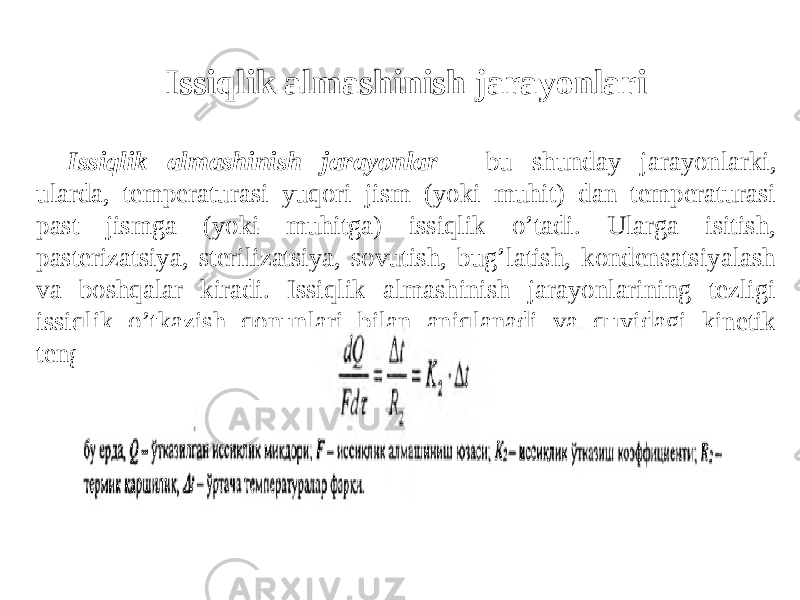 Issiqlik almashinish jarayonlari Issiqlik almashinish jarayonlar - bu shunday jarayonlarki, ularda, temperaturasi yuqori jism (yoki muhit) dan temperaturasi past jismga (yoki muhitga) issiqlik o’tadi. Ularga isitish, pasterizatsiya, sterilizatsiya, sovutish, bug’latish, kondensatsiyalash va boshqalar kiradi. Issiqlik almashinish jarayonlarining tezligi issiqlik o’tkazish qonunlari bilan aniqlanadi va quyidagi kinetik tenglama orqali ifodalanadi: 