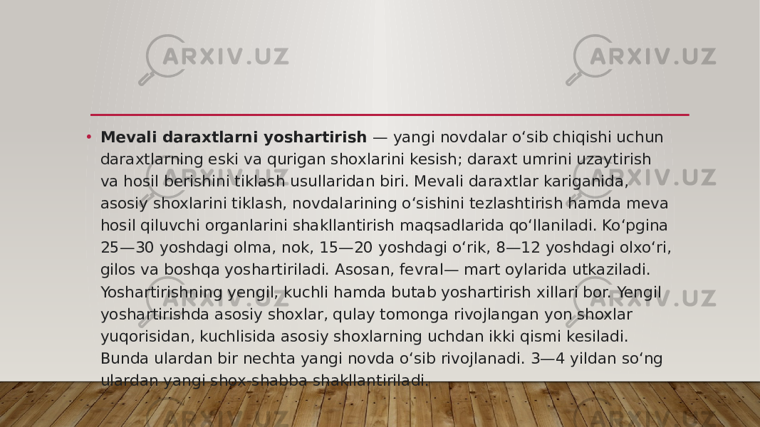 • Mevali daraxtlarni yoshartirish  — yangi novdalar oʻsib chiqishi uchun daraxtlarning eski va qurigan shoxlarini kesish; daraxt umrini uzaytirish va hosil berishini tiklash usullaridan biri. Mevali daraxtlar kariganida, asosiy shoxlarini tiklash, novdalarining oʻsishini tezlashtirish hamda meva hosil qiluvchi organlarini shakllantirish maqsadlarida qoʻllaniladi. Koʻpgina 25—30 yoshdagi olma, nok, 15—20 yoshdagi oʻrik, 8—12 yoshdagi olxoʻri, gilos va boshqa yoshartiriladi. Asosan, fevral— mart oylarida utkaziladi. Yoshartirishning yengil, kuchli hamda butab yoshartirish xillari bor. Yengil yoshartirishda asosiy shoxlar, qulay tomonga rivojlangan yon shoxlar yuqorisidan, kuchlisida asosiy shoxlarning uchdan ikki qismi kesiladi. Bunda ulardan bir nechta yangi novda oʻsib rivojlanadi. 3—4 yildan soʻng ulardan yangi shox-shabba shakllantiriladi.  