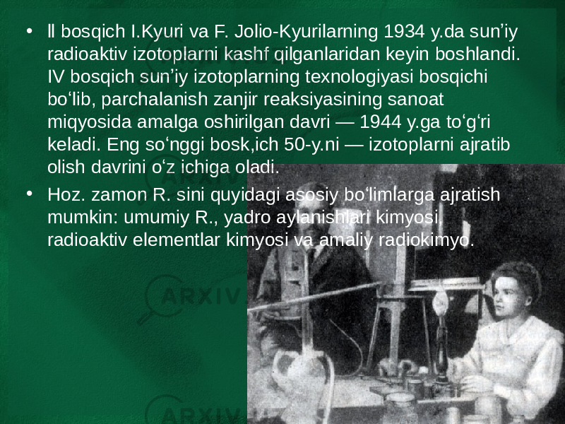 • ll bosqich I.Kyuri va F. Jolio-Kyurilarning 1934 y.da sunʼiy radioaktiv izotoplarni kashf qilganlaridan keyin boshlandi. IV bosqich sunʼiy izotoplarning texnologiyasi bosqichi boʻlib, parchalanish zanjir reaksiyasining sanoat miqyosida amalga oshirilgan davri — 1944 y.ga toʻgʻri keladi. Eng soʻnggi bosk,ich 50-y.ni — izotoplarni ajratib olish davrini oʻz ichiga oladi. • Hoz. zamon R. sini quyidagi asosiy boʻlimlarga ajratish mumkin: umumiy R., yadro aylanishlari kimyosi, radioaktiv elementlar kimyosi va amaliy radiokimyo. 