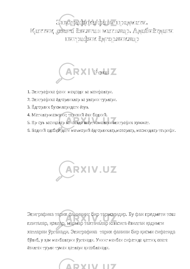 Эпиграфика фани предмети. Қаттиқ юзага ёзилган матнлар. Адабиётдаги пиграфик ёдгорликлар Режа: 1. Эпиграфика фани мақсади ва вазифалари. 2. Эпиграфика ёдгорликлар ва уларни турлари. 3. Ёдгорлик буюмларидаги ёзув. 4. Матнлар мазмуни; тарихий ёки бадиий. 5 . Ер-сув васиқалар ва савдо шартномалари эпиграфик хужжат. 6. Бадиий адабиётдаги меъморий ёдгорликлар,мозорлар, масжидлар таърифи. Эпиграфика тарих фанининг бир тармоғидир. Бу фан предмети тош плиталар, қоялар, мармар тахтачалар юзасига ёзилган қадимги хатларни ўрганади. Эпиграфика тарих фанини бир қисми сифатида бўлиб, у ҳам манбаларни ўрганади. Унинг манбаи сифатида қаттиқ юзага ёзилган турли-туман ҳатлари ҳисобланади. 