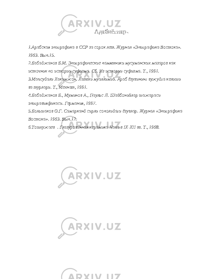 Адабиётлар . 1.Арабская эпиграфика в ССР за сорок лет. Журнал «Эпиграфика Востока». 1963. Вып.15. 2.Бабаджанов Б.М. Эпиграфические памятники мусуманских мазаров как источник по истории суфизма. Сб. Из истории суфизма. Т., 1991. 3.Маъсудали Хакимжон. Хатти муаллимий. Араб ёзувининг вужудга келиши ва турлари. Т., Мехнат, 1991. 4.Бабаджанов Б., Муминов А., Паульс Л. Шайбонийлар шажараси эпигравияфикаси. Германия, 1997. 5.Большаков О.Г. Самарканд сирли сополидаги ёзувлар. Журнал «Эпиграфика Востока». 1963. Вып.12. 6.Тошхужаев . Глазурованная керамика Чача в IX - XII вв. Т., 1968. 