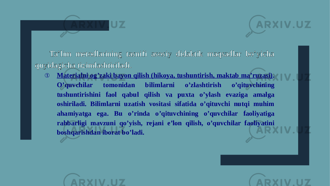 Ta’lim metodlarining tasnifi asosiy didaktik maqsadlar bo’yicha quyidagicha tizimlashtiriladi. ① Materialni og’zaki bayon qilish (hikoya, tushuntirish, maktab ma’ruzasi) . O’quvchilar tomonidan bilimlarni o’zlashtirish o’qituvchining tushuntirishini faol qabul qilish va puxta o’ylash evaziga amalga oshiriladi. Bilimlarni uzatish vositasi sifatida o’qituvchi nutqi muhim ahamiyatga ega. Bu o’rinda o’qituvchining o’quvchilar faoliyatiga rahbarligi mavzuni qo’yish, rejani e’lon qilish, o’quvchilar faoliyatini boshqarishdan iborat bo’ladi. 