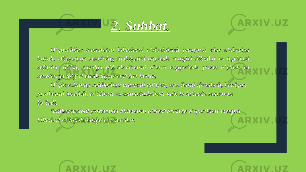 O’quvchilar tomonidan bilimlarni o’zlashtirish jarayoni: ular e’tiboriga havola etilayotgan savolning mohiyatini anglash, mavjud bilimlar va tajribani safarbar qilish, savolga oid ob’ektlarni o’zaro taqqoslash, puxta o’ylash va savollarga to’g’ri javob tayyorlashdan iborat. O’qituvchining rahbarligi: mavzuni qo’yish, savollarni ifodalash, berilgan javoblarni tuzatish, to’ldirish va umumlashtirish kabi holatlarda namoyon bo’ladi. Suhbat metodi yordamida bilimlarni o’zlashtirishda o’quvchilar mavjud bilimlari va tajribalariga tayanadilar. 2. Suhbat. 