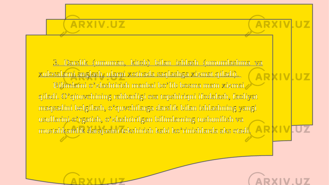 3. Darslik (umuman, kitob) bilan ishlash (umumlashma va xulosalarni anglash, ularni xotirada saqlashga xizmat qiladi). Bilimlarni o’zlashtirish manbai bo’lib bosma matn xizmai qiladi. O’qituvchining rahbarligi esa topshiriqni ifodalash, faoliyat maqsadini belgilash, o’quvchilarga darslik bilan ishlashning yangi usullarini o’rgatish, o’zlashtirilgan bilimlarning tushunilish va mustahkamlik darajasini tekshirish kabi ko’rinishlarda aks etadi. 