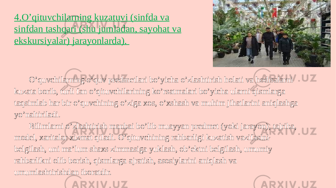 O’quvchilarning o’quv predmetlari bo’yicha o’zlashtirish holati va hodisalarni kuzata borib, turli fan o’qituvchilarining ko’rsatmalari bo’yicha ularni qismlarga taqsimlab har bir o’quvchining o’ziga xos, o’xshash va muhim jihatlarini aniqlashga yo’naltiriladi. Bilimlarni o’zlashtirish manbai bo’lib muayyan predmet (yoki jarayon), tajriba, model, xaritalar xizmat qiladi. O’qituvchining rahbarligi kuzatish vazifasini belgilash, uni ma’lum shaxs zimmasiga yuklash, ob’ektni belgilash, umumiy rahbarlikni olib borish, qismlarga ajratish, asosiylarini aniqlash va umumlashtirishdan iboratdir. 4.O’qituvchilarning kuzatuvi (sinfda va sinfdan tashqari (shu jumladan, sayohat va ekskursiyalar) jarayonlarda). 