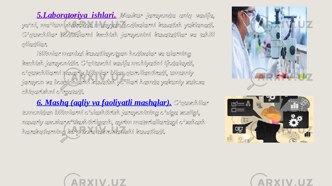 5.Laboratoriya ishlari. Mazkur jarayonda aniq vazifa, ya’ni, ma’lum sharoitda muayyan hodisalarni kuzatish yuklanadi. O’quvchilar hodisalarni kechish jarayonini kuzatadilar va tahlil qiladilar. Bilimlar manbai kuzatilayotgan hodisalar va ularning kechish jarayonidir. O’qituvchi vazifa mohiyatini ifodalaydi, o’quvchilarni nazariy bilimlar bilan qurollantiradi, umumiy jarayon va bosqichlarni kuzatish yo’llari hamda yakuniy xulosa chiqarishni o’rgatadi. 6. Mashq (aqliy va faoliyatli mashqlar). O’quvchilar tomonidan bilimlarni o’zlashtirish jarayonining o’ziga xosligi, nazariy asoslar o’zlashtirilgach, ayrim materiallardagi o’xshash harakatlarning ko’p bora takrorlanishi kuzatiladi. 