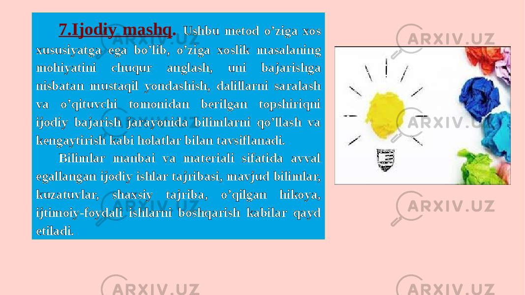 7.Ijodiy mashq . Ushbu metod o’ziga xos xususiyatga ega bo’lib, o’ziga xoslik masalaning mohiyatini chuqur anglash, uni bajarishga nisbatan mustaqil yondashish, dalillarni saralash va o’qituvchi tomonidan berilgan topshiriqni ijodiy bajarish jarayonida bilimlarni qo’llash va kengaytirish kabi holatlar bilan tavsiflanadi. Bilimlar manbai va materiali sifatida avval egallangan ijodiy ishlar tajribasi, mavjud bilimlar, kuzatuvlar, shaxsiy tajriba, o’qilgan hikoya, ijtimoiy-foydali ishlarni boshqarish kabilar qayd etiladi. 