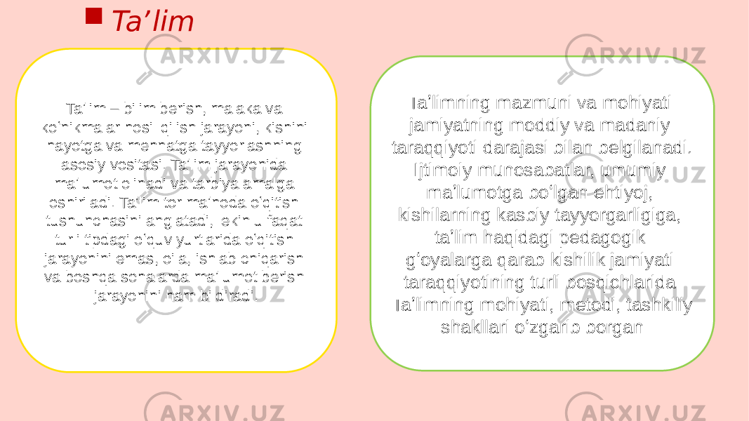 Taʼlim – bilim berish, malaka va koʻnikmalar hosil qilish jarayoni, kishini hayotga va mehnatga tayyorlashning asosiy vositasi. Taʼlim jarayonida maʼlumot olinadi va tarbiya amalga oshiriladi. Taʼlim tor maʼnoda oʻqitish tushunchasini anglatadi, lekin u faqat turli tipdagi oʻquv yurtlarida oʻqitish jarayonini emas, oila, ishlab chiqarish va boshqa sohalarda maʼlumot berish jarayonini ham bildiradi. Taʼlimning mazmuni va mohiyati jamiyatning moddiy va madaniy taraqqiyoti darajasi bilan belgilanadi. Ijtimoiy munosabatlar, umumiy maʼlumotga boʻlgan ehtiyoj, kishilarning kasbiy tayyorgarligiga, taʼlim haqidagi pedagogik gʻoyalarga qarab kishilik jamiyati taraqqiyotining turli bosqichlarida Taʼlimning mohiyati, metodi, tashkiliy shakllari oʻzgarib borgan Taʼlim 